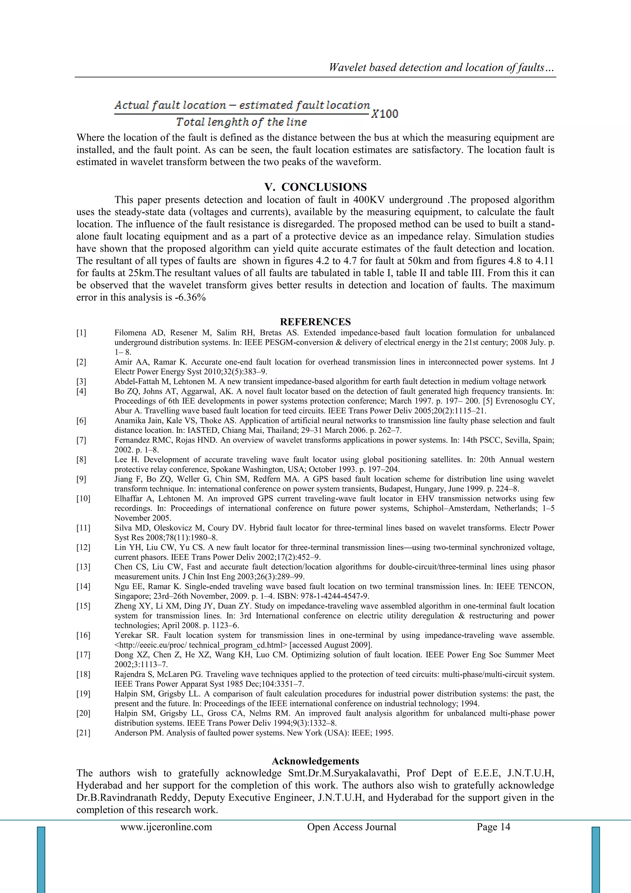Wavelet based detection and location of faults…
www.ijceronline.com Open Access Journal Page 14
Where the location of the fault is defined as the distance between the bus at which the measuring equipment are
installed, and the fault point. As can be seen, the fault location estimates are satisfactory. The location fault is
estimated in wavelet transform between the two peaks of the waveform.
V. CONCLUSIONS
This paper presents detection and location of fault in 400KV underground .The proposed algorithm
uses the steady-state data (voltages and currents), available by the measuring equipment, to calculate the fault
location. The influence of the fault resistance is disregarded. The proposed method can be used to built a stand-
alone fault locating equipment and as a part of a protective device as an impedance relay. Simulation studies
have shown that the proposed algorithm can yield quite accurate estimates of the fault detection and location.
The resultant of all types of faults are shown in figures 4.2 to 4.7 for fault at 50km and from figures 4.8 to 4.11
for faults at 25km.The resultant values of all faults are tabulated in table I, table II and table III. From this it can
be observed that the wavelet transform gives better results in detection and location of faults. The maximum
error in this analysis is -6.36%
REFERENCES
[1] Filomena AD, Resener M, Salim RH, Bretas AS. Extended impedance-based fault location formulation for unbalanced
underground distribution systems. In: IEEE PESGM-conversion & delivery of electrical energy in the 21st century; 2008 July. p.
1– 8.
[2] Amir AA, Ramar K. Accurate one-end fault location for overhead transmission lines in interconnected power systems. Int J
Electr Power Energy Syst 2010;32(5):383–9.
[3] Abdel-Fattah M, Lehtonen M. A new transient impedance-based algorithm for earth fault detection in medium voltage network
[4] Bo ZQ, Johns AT, Aggarwal, AK. A novel fault locator based on the detection of fault generated high frequency transients. In:
Proceedings of 6th IEE developments in power systems protection conference; March 1997. p. 197– 200. [5] Evrenosoglu CY,
Abur A. Travelling wave based fault location for teed circuits. IEEE Trans Power Deliv 2005;20(2):1115–21.
[6] Anamika Jain, Kale VS, Thoke AS. Application of artificial neural networks to transmission line faulty phase selection and fault
distance location. In: IASTED, Chiang Mai, Thailand; 29–31 March 2006. p. 262–7.
[7] Fernandez RMC, Rojas HND. An overview of wavelet transforms applications in power systems. In: 14th PSCC, Sevilla, Spain;
2002. p. 1–8.
[8] Lee H. Development of accurate traveling wave fault locator using global positioning satellites. In: 20th Annual western
protective relay conference, Spokane Washington, USA; October 1993. p. 197–204.
[9] Jiang F, Bo ZQ, Weller G, Chin SM, Redfern MA. A GPS based fault location scheme for distribution line using wavelet
transform technique. In: international conference on power system transients, Budapest, Hungary, June 1999. p. 224–8.
[10] Elhaffar A, Lehtonen M. An improved GPS current traveling-wave fault locator in EHV transmission networks using few
recordings. In: Proceedings of international conference on future power systems, Schiphol–Amsterdam, Netherlands; 1–5
November 2005.
[11] Silva MD, Oleskovicz M, Coury DV. Hybrid fault locator for three-terminal lines based on wavelet transforms. Electr Power
Syst Res 2008;78(11):1980–8.
[12] Lin YH, Liu CW, Yu CS. A new fault locator for three-terminal transmission lines—using two-terminal synchronized voltage,
current phasors. IEEE Trans Power Deliv 2002;17(2):452–9.
[13] Chen CS, Liu CW, Fast and accurate fault detection/location algorithms for double-circuit/three-terminal lines using phasor
measurement units. J Chin Inst Eng 2003;26(3):289–99.
[14] Ngu EE, Ramar K. Single-ended traveling wave based fault location on two terminal transmission lines. In: IEEE TENCON,
Singapore; 23rd–26th November, 2009. p. 1–4. ISBN: 978-1-4244-4547-9.
[15] Zheng XY, Li XM, Ding JY, Duan ZY. Study on impedance-traveling wave assembled algorithm in one-terminal fault location
system for transmission lines. In: 3rd International conference on electric utility deregulation & restructuring and power
technologies; April 2008. p. 1123–6.
[16] Yerekar SR. Fault location system for transmission lines in one-terminal by using impedance-traveling wave assemble.
<http://eeeic.eu/proc/ technical_program_cd.html> [accessed August 2009].
[17] Dong XZ, Chen Z, He XZ, Wang KH, Luo CM. Optimizing solution of fault location. IEEE Power Eng Soc Summer Meet
2002;3:1113–7.
[18] Rajendra S, McLaren PG. Traveling wave techniques applied to the protection of teed circuits: multi-phase/multi-circuit system.
IEEE Trans Power Apparat Syst 1985 Dec;104:3351–7.
[19] Halpin SM, Grigsby LL. A comparison of fault calculation procedures for industrial power distribution systems: the past, the
present and the future. In: Proceedings of the IEEE international conference on industrial technology; 1994.
[20] Halpin SM, Grigsby LL, Gross CA, Nelms RM. An improved fault analysis algorithm for unbalanced multi-phase power
distribution systems. IEEE Trans Power Deliv 1994;9(3):1332–8.
[21] Anderson PM. Analysis of faulted power systems. New York (USA): IEEE; 1995.
Acknowledgements
The authors wish to gratefully acknowledge Smt.Dr.M.Suryakalavathi, Prof Dept of E.E.E, J.N.T.U.H,
Hyderabad and her support for the completion of this work. The authors also wish to gratefully acknowledge
Dr.B.Ravindranath Reddy, Deputy Executive Engineer, J.N.T.U.H, and Hyderabad for the support given in the
completion of this research work.
 