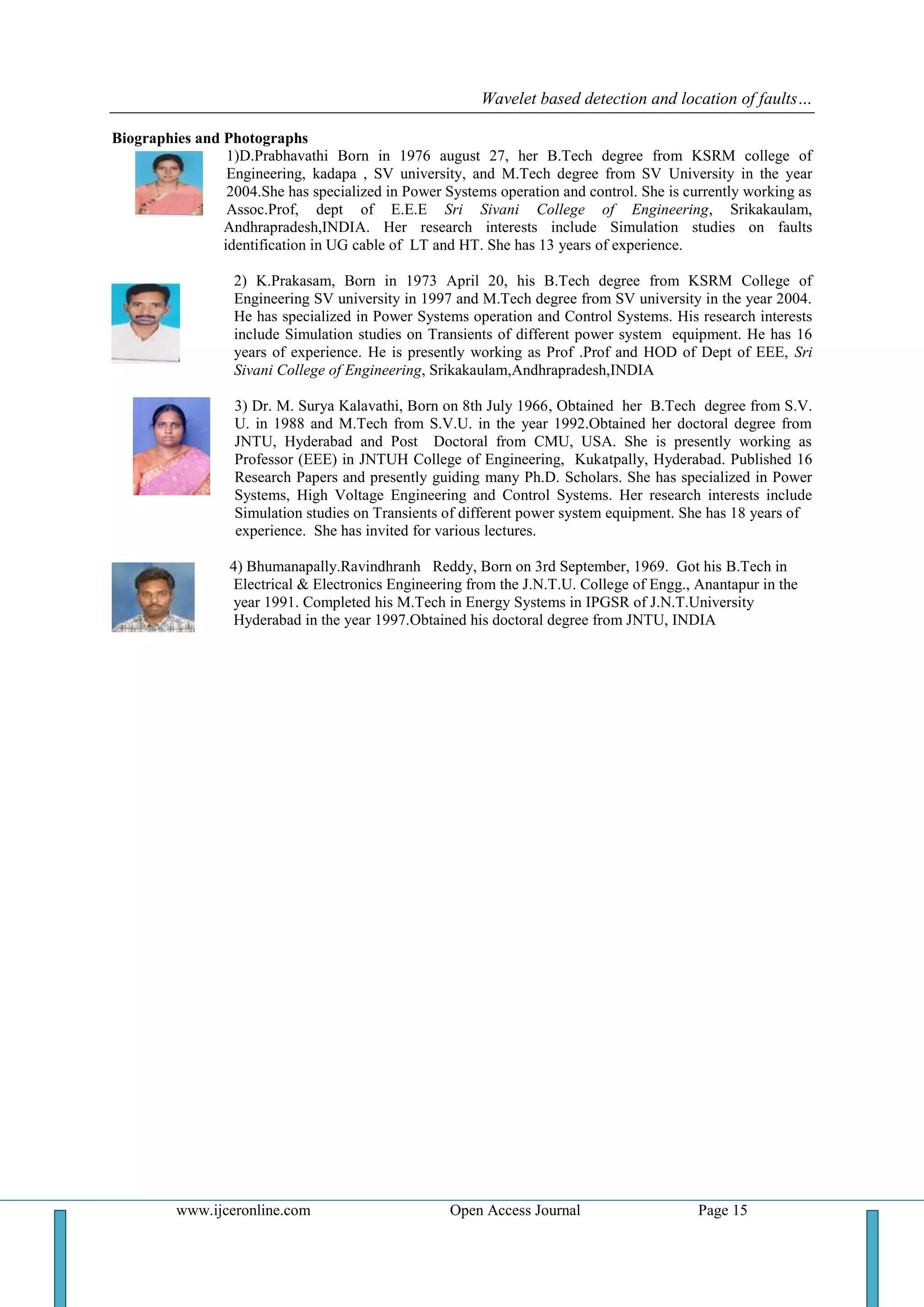 Wavelet based detection and location of faults…
www.ijceronline.com Open Access Journal Page 15
Biographies and Photographs
1)D.Prabhavathi Born in 1976 august 27, her B.Tech degree from KSRM college of
Engineering, kadapa , SV university, and M.Tech degree from SV University in the year
2004.She has specialized in Power Systems operation and control. She is currently working as
Assoc.Prof, dept of E.E.E Sri Sivani College of Engineering, Srikakaulam,
Andhrapradesh,INDIA. Her research interests include Simulation studies on faults
identification in UG cable of LT and HT. She has 13 years of experience.
2) K.Prakasam, Born in 1973 April 20, his B.Tech degree from KSRM College of
Engineering SV university in 1997 and M.Tech degree from SV university in the year 2004.
He has specialized in Power Systems operation and Control Systems. His research interests
include Simulation studies on Transients of different power system equipment. He has 16
years of experience. He is presently working as Prof .Prof and HOD of Dept of EEE, Sri
Sivani College of Engineering, Srikakaulam,Andhrapradesh,INDIA
3) Dr. M. Surya Kalavathi, Born on 8th July 1966, Obtained her B.Tech degree from S.V.
U. in 1988 and M.Tech from S.V.U. in the year 1992.Obtained her doctoral degree from
JNTU, Hyderabad and Post Doctoral from CMU, USA. She is presently working as
Professor (EEE) in JNTUH College of Engineering, Kukatpally, Hyderabad. Published 16
Research Papers and presently guiding many Ph.D. Scholars. She has specialized in Power
Systems, High Voltage Engineering and Control Systems. Her research interests include
Simulation studies on Transients of different power system equipment. She has 18 years of
experience. She has invited for various lectures.
4) Bhumanapally.Ravindhranh Reddy, Born on 3rd September, 1969. Got his B.Tech in
Electrical & Electronics Engineering from the J.N.T.U. College of Engg., Anantapur in the
year 1991. Completed his M.Tech in Energy Systems in IPGSR of J.N.T.University
Hyderabad in the year 1997.Obtained his doctoral degree from JNTU, INDIA
 