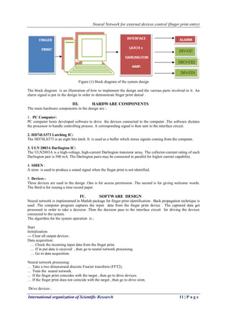 Neural Network for external devices control (finger print entry)
International organization of Scientific Research 11 | P a g e
Figure (1) block diagram of the system design
The block diagram is an illustration of how to implement the design and the various parts involved in it. An
alarm signal is put in the design in order to demonstrate finger print denial .
III. HARDWARE COMPONENTS
The main hardware components in the design are :.
1. PC Computer:
PC computer hosts developed software to drive the devices connected to the computer .The software dictates
the processor to handle controlling process. A corresponding signal is then sent to the interface circuit.
2. HD74LS373 Latching IC:
The HD74LS373 is an eight bits latch. It is used as a buffer which stores signals coming from the computer.
3. ULN 2803A Darlington IC:
The ULN2803A is a high-voltage, high-current Darlington transistor array. The collector-current rating of each
Darlington pair is 500 mA. The Darlington pairs may be connected in parallel for higher current capability.
4. SIREN :
A siren is used to produce a sound signal when the finger print is not identified.
5. Devices :
Three devices are used in the design .One is for access permission .The second is for giving welcome words.
The third is for issuing a time record paper.
IV. SOFTWARE DESIGN
Neural network is implemented in Matlab package for finger print identification . Back propagation technique is
used .The computer program captures the input data from the finger print device . The captured data get
processed in order to take a decision .Then the decision pass to the interface circuit for driving the devices
connected to the system.
The algorithm for the system operation is ;
Start
Initialization:
--- Clear all output devices .
Data acquisition:
… Check the incoming input data from the finger print.
… If in put data is received , then go to neural network processing.
… Go to data acquisition.
Neural network processing:
… Take a two dimensional discrete Fourier transform (FFT2).
… Train the neural network.
… If the finger print coincides with the target , then go to drive devices.
… If the finger print does not coincide with the target , then go to drive siren.
Drive devices :
 
