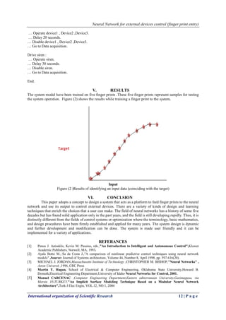 Neural Network for external devices control (finger print entry)
International organization of Scientific Research 12 | P a g e
… Operate device1 , Device2 ,Device3.
… Delay 20 seconds.
… Disable device1 , Device2 ,Device3.
… Go to Data acquisition.
Drive siren :
… Operate siren.
… Delay 30 seconds.
… Disable siren.
… Go to Data acquisition.
End.
V. RESULTS
The system model have been trained on five finger prints .These five finger prints represent samples for testing
the system operation. Figure (2) shows the results while training a finger print to the system.
Input
Figure (2 )Results of identifying an input data (coinciding with the target)
VI. CONCLSION
This paper adopts a concept to design a system that acts as a platform to feed finger prints to the neural
network and use its output to control external devices. There are a variety of kinds of design and learning
techniques that enrich the choices that a user can make. The field of neural networks has a history of some five
decades but has found solid application only in the past years, and the field is still developing rapidly. Thus, it is
distinctly different from the fields of control systems or optimization where the terminology, basic mathematics,
and design procedures have been firmly established and applied for many years. The system design is dynamic
and further development and modification can be done. The system is made user friendly and it can be
implemented for a variety of applications.
REFERANCES
[1] Panos J. Antsaklis, Kevin M. Passino, eds.,"An Introduction to Intelligent and Autonomous Control",Kluwer
Academic Publishers, Norwell, MA, 1993.
[2] Ayala Botto M.; Sa da Costa J.,"A comparison of nonlinear predictive control techniques using neural network
models" ,Source: Journal of Systems architecture, Volume 44, Number 8, April 1998, pp. 597-616(20).
[3] MICHAEL I. JORDAN,Massachusetts Institute of Technology ,CHRISTOPHER M. BISHOP,"Neural Networks" ,
Aston Universit ,1996, CRC Press
[4] Martin T. Hagan, School of Electrical & Computer Engineering, Oklahoma State University,Howard B.
Demuth,Electrical Engineering Department,University of Idaho Neural Networks for Control, 2001.
[5] Manuel CARCENAC ,Computer Engineering Department,Eastern editerranean University,Gazimagusa, via
Mersin 10-TURKEY,"An Implicit Surface Modeling Technique Based on a Modular Neural Network
Architecture",Turk J Elec Engin, VOL.12, NO.1, 2004
 