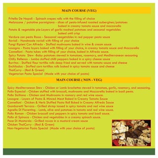 MAIN COURSE (VEG)
Fritella De Napoli - Spinach crepes rolls with the filling of choice
Melznzane / patatine parmigiana - slices of pesto-infused roasted aubergines/potatoes
baked in creamy tomato sauce and mozzarella
Potato & vegetable pie-Layers of garlic mashed potatoes and seasonal vegetables
baked until crisp
Verdure con pesto Rosso - Seasonal veegetables in red pepper pesto sauce
Ravioli - Handmade ravioli with filling of your choice
Fungi Ripieni Con Alfredo - Stuffed mushrooms baked in wine & cream sauce
Lasagna - Pasta layers baked with filling of your choice, in creamy tomato sauce and Mazzarella
Cannelloni - Pasta tubes with filling of your choice, baked in Alfredo sauce.
Spicy Potato Stew -Baby potatoes stewed in tomatoes, rosemary, and Mediterranean seasoning
Chilly Rellenos - Jumbo stuffed chilli peppers baked in a spicy cheese sauce
Burritos - Stuffed flour tortilla rolls deep fried and served with tomato sauce and cheese
Enchiladas - Stuffed corn tortillas rolls baked in spicy tomato sauce and cheese
ThaiCurry - (Red & Green)
Vegetarian Pasta Special (Made with your choice of pasta)
Spicy Mediterranean Stew - Chicken or Lamb brochettes stewed in tomatoes, garlic, rosemary, and seasoning.
Pollo Especial - Chicken stuffed with broccoli, mushrooms and Mozzarella baked in basil pesto.
Pollo Siciliana - Chicken and Mushrooms in rosmary and red wine sauce.
Lasagne - Layers of Pasta & Minced Meat Baked in Creamy Tomato Sauce
Cannelloni - Chicken & Herb Stuffed Pasta Roll Bcked in Creamy Alfredo Sauce
Gambaretti Terrazo - Grilled shrmp tossed in spicy tomato and red wine sauce
Agnello Di Fiorenting - Lamb, olive and potatoes in tomato and red wine sauce.
Pollo Roman - Chicken broccoli and peppers in spicy tomato and basil sauce.
Pollo di Spinaca - Chicken and vegetables in a creamy spinach sauce.
Pace Di Mostarda - Grilled rawas in a mustord cream sauce
Chicken ThaiCurry - (Red & Green)
MAIN COURSE ( NON - VEG)
Non-Vegetarian Pasta Special (Made with your choice of pasta)
 