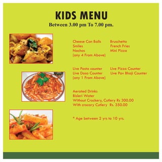 Cheese Con Balls Bruschetto
Smiles French Fries
Nachos Mini Pizza
(any 4 From Above)
Live Pasta counter Live Pizza Counter
Live Dosa Counter Live Pav Bhaji Counter
(any 1 From Above)
Aerated Drinks
Bisleri Water
Without Crockery, Cutlery Rs 300.00
With crocary Cutlery Rs. 350.00
* Age between 2 yrs to 10 yrs.
Between 3.00 pm To 7.00 pm.
KIDS MENU
 