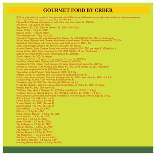 GOURMET FOOD BY ORDER
(Call us and order a couple of our gourmet specialities to be delivered at your doorstep in time to impross company)
Asparagus Rolls with caper mayonnaise Rs. 300/DZ
Quesadillas (Cheese and peppers) with salsa and sour cream Rs. 300/Dz
Mini Pizza - Rs. 300/ ( Per Doz.)
Veg Momo - Rs. 250/ Chicken Momo - Rs. 300/ ( Per Doz.)
Panner Chilly - 1 Kg. Rs. 500/
Chicken Chilly - 1 Kg. Rs. 500/
Gobi Manchurian - 1 Kg. Rs. 450/
Spinach & Pasmesan Dip with Herbed Pita Bread - Rs. 600 (300 Ml Dip. 50 pcs. Pitabread)
Vol au Vents (Spinach and Cheese, Mushrooms in basil pesto, Chicken in mustard cream) Rs. 275/Dz
Spinach & Feta Cigars with spicy tomato and basil sauce Rs. 300 / Dz
Chilly Garlic Baby potato ( Per Person) - Rs. 500/ Per Porson
Maxicn Platter ( Salsa Cheese Sauce with tortilla chips) Rs. 650 (300 gm chips & 300 ml dip )
Mazze Platter (Pita Chips, Hummus) Rs. 650 (300 Ml Dip. 50 pcs. Pitabread)
Cheese Corn Balls (With creamy tomato sauce Rs. 300/Dz)
Garlic Bread - Rs. 300/ 8 People
Mazzarella Sticks (with spicy, tomato and basil sauce Rs. 300/Dz)
Polo Fitty - Deep Fried Chicken with 1000 Sauce Rs. 400/ Dz
Gambaretti Fritty - Deep fried prawns with spicy tomato basil sauce Rs. 450/ Dz
Shrimps & Tuna Dip - with herbed pita bread Rs. 700/ (300 Ml Dip. 50 pcs. Pitabread)
Patato and Vegetable Pie Rs. 800/Dish (serves 8)
Vegetables in Red Pepper Pesto Sauce Rs. 800/ (1.5 Kg.)
Stuffed Crepes in rosemary red wine sauce Rs. 800/Dish (serves 8)
Pasta (your choice of pasta Sauce & Toppings Veg. Rs. 800/- Non -Veg Rs. 850/ (1.5 )
Lasagna Veg. Rs. 800/Dish Non-Veg Rs. 850 (seves 8)
Cannelloni Veg. Rs. 800/Dish Non-Veg Rs. 850 (serves 8 )
Fritella De Napoli - Spinach crepes rolls with the filling of choice Rs. 800/ 8 People
Herbed Rice Rs. 500/ Dish (seves 8)
ThaiCurry Veg (Red & Green) - Rs. 850/Dish with Rice Rs. 1200/ (1.5 )
ThaiCurry Non veg (Red & Green) - Rs. 900/Dish with Rice Rs. 1250/ (1.5 )
Polo Siciliana Chicken and mushrooms in rosemary red wine sauce with Rs. 850/ (1.5
Greek Salad - Rs. 650/ ( Serves 8)
Potato Salad - Rs. 600/ ( Serves 8)
3 Been Salad - Rs. 600/ (Serves 8)
Caesar Salad - Rs. 700/ (Serves 8)
Dal Makhani - 1.5 Rs. 650/
Dal Fry - 1.5 Rs. 650/
Panner Mutter Masala - 1.5 Rs. 700/
Palak Panner - 1.5 Rs. 700/
Jeera Rice - 1.5 Kg. Rs. 400/
Butter Chicken - 1.5 Rs. 900/
Veg Kolhapuri - 1.5 Rs. 700/
Chicken Masala - 1.5 Rs. 750/
Veg Biryani - 1.5 Kg. Rs. 700/
Chicken Biryani - 1.5 Kg. Rs. 750/
Veg Fried Rice - 1.5 Kg. Rs. 550/
Chicken Fired Rice - 1.5 Kg. Rs. 600/
Veg Hakka Noodles - 1.5 Kg. Rs. 550/
Non Veg Hakka Noodles - 1.5 Kg. Rs. 600/
Kg.
Kg.
Kg.
Kg.)
Kg.
Kg.
Kg.
Kg.
Kg.
Kg.
Kg.
 