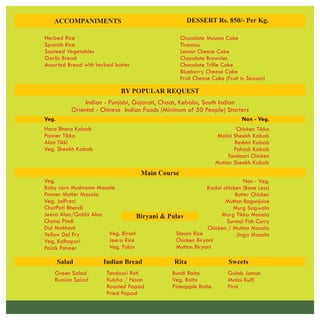 Chocolate Mousse Cake
Tiramisu
Lemon Cheese Cake
Chocolate Brownies
Chocolate Trifle Cake
Blueberry Cheese Cake
Fruit Cheese Cake (Fruit in Season)
ACCOMPANIMENTS DESSERT Rs. 850/- Per Kg.
Herbed Rice
Spanish Rice
Sauteed Vegetables
Garlic Bread
Assorted Bread with herbed butter
BY POPULAR REQUEST
Indian - Punjabi, Gujarati, Chaat, Kebabs, South Indian
Oriental - Chinese Indian Foods (Minimum of 50 People) Starters
Veg.
Hara Bhara Kabab
Panner Tikka
Aloo Tikki
Veg. Sheekh Kabab
Non - Veg.
Chicken Tikka
Malai Sheekh Kabab
Reshmi Kabab
Pahadi Kabab
Tandoori Chicken
Mutton Sheekh Kabab
Main Course
Veg.
Baby corn Mushroom Masala
Panner Mutter Masala
Veg. JalFrezi
ChatPati Bhendi
Jeera Aloo/Gobhi Aloo
Chana Pindi
Dal Makhani
Yellow Dal Fry
Veg, Kolhapuri
Palak Paneer
Non - Veg.
Kadai chicken (Bone Less)
Butter Chicken
Mutton Ragunjuice
Murg Sagwala
Murg Tikka Masala
Surmai Fish Curry
Chicken / Mutton Masala
Jinga Masala
Biryani & Pulav
Veg. Birani
Jeera Rice
Veg. Pulav
Steam Rice
Chicken Biryani
Mutton Biryani
Salad Indian Bread Rita Sweets
Green Salad
Russian Salad
Tandoori Roti
Kulcha / Naan
Roasted Papad
Fried Papad
Bundi Raita
Veg. Raita
Pineapple Raita
Gulab Jamun
Malai Kulfi
Firni
 