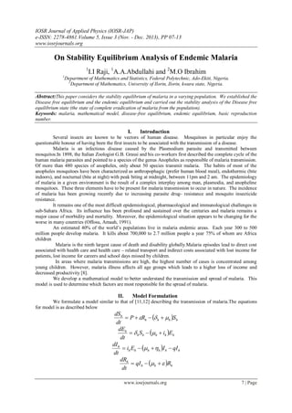 IOSR Journal of Applied Physics (IOSR-JAP)
e-ISSN: 2278-4861.Volume 5, Issue 3 (Nov. - Dec. 2013), PP 07-13
www.iosrjournals.org
www.iosrjournals.org 7 | Page
On Stability Equilibrium Analysis of Endemic Malaria
1
I.I Raji, 1
A.A.Abdullahi and 2
M.O Ibrahim
1
Department of Mathematics and Statistics, Federal Polytechnic, Ado-Ekiti, Nigeria.
2
Department of Mathematics, University of Ilorin, Ilorin, kwara state, Nigeria.
Abstract:This paper considers the stability equilibrium of malaria in a varying population. We established the
Disease free equilibrium and the endemic equilibrium and carried out the stability analysis of the Disease free
equilibrium state (the state of complete eradication of malaria from the population).
Keywords: malaria, mathematical model, disease-free equilibrium, endemic equilibrium, basic reproduction
number.
I. Introduction
Several insects are known to be vectors of human disease. Mosquitoes in particular enjoy the
questionable honour of having been the first insects to be associated with the transmission of a disease.
Malaria is an infectious disease caused by the Plasmodium parasite and transmitted between
mosquitos.In 1898, the Italian Zoologist G.B. Grassi and his co-workers first described the complete cycle of the
human malaria parasites and pointed to a species of the genus Anopheles as responsible of malaria transmission.
Of more than 480 species of anopheles, only about 50 species transmit malaria. The habits of most of the
anopheles mosquitoes have been characterized as anthropophagic (prefer human blood meal), endothermic (bite
indoors), and nocturnal (bite at night) with peak biting at midnight, between 11pm and 2 am. The epidemiology
of malaria in a given environment is the result of a complex interplay among man, plasmodia, and anopheline
mosquitoes. These three elements have to be present for malaria transmission to occur in nature. The incidence
of malaria has been growing recently due to increasing parasite drug- resistance and mosquito insecticide
resistance.
It remains one of the most difficult epidemiological, pharmacological and immunological challenges in
sub-Sahara Africa. Its influence has been profound and sustained over the centuries and malaria remains a
major cause of morbidity and mortality. Moreover, the epidemiological situation appears to be changing for the
worse in many countries (Offosu, Amaah, 1991).
An estimated 40% of the world’s populations live in malaria endemic areas. Each year 300 to 500
million people develop malaria. It kills about 700,000 to 2.7 million people a year 75% of whom are Africa
children
Malaria is the ninth largest cause of death and disability globally.Malaria episodes lead to direct cost
associated with health care and health care – related transport and indirect costs associated with lost income for
patients, lost income for careers and school days missed by children.
In areas where malaria transmissions are high, the highest number of cases is concentrated among
young children. However, malaria illness affects all age groups which leads to a higher loss of income and
decreased productivity [8].
We develop a mathematical model to better understand the transmission and spread of malaria. This
model is used to determine which factors are most responsible for the spread of malaria.
II. Model Formulation
We formulate a model similar to that of [11,12] describing the transmission of malaria.The equations
for model is as described below
  hhhh
h
SRP
dt
dS
 
  hhhhh
h
EiS
dt
dE
 
  hhhhhh
h
qIIEi
dt
dI
 
  hhh
h
RqI
dt
dR
 
 