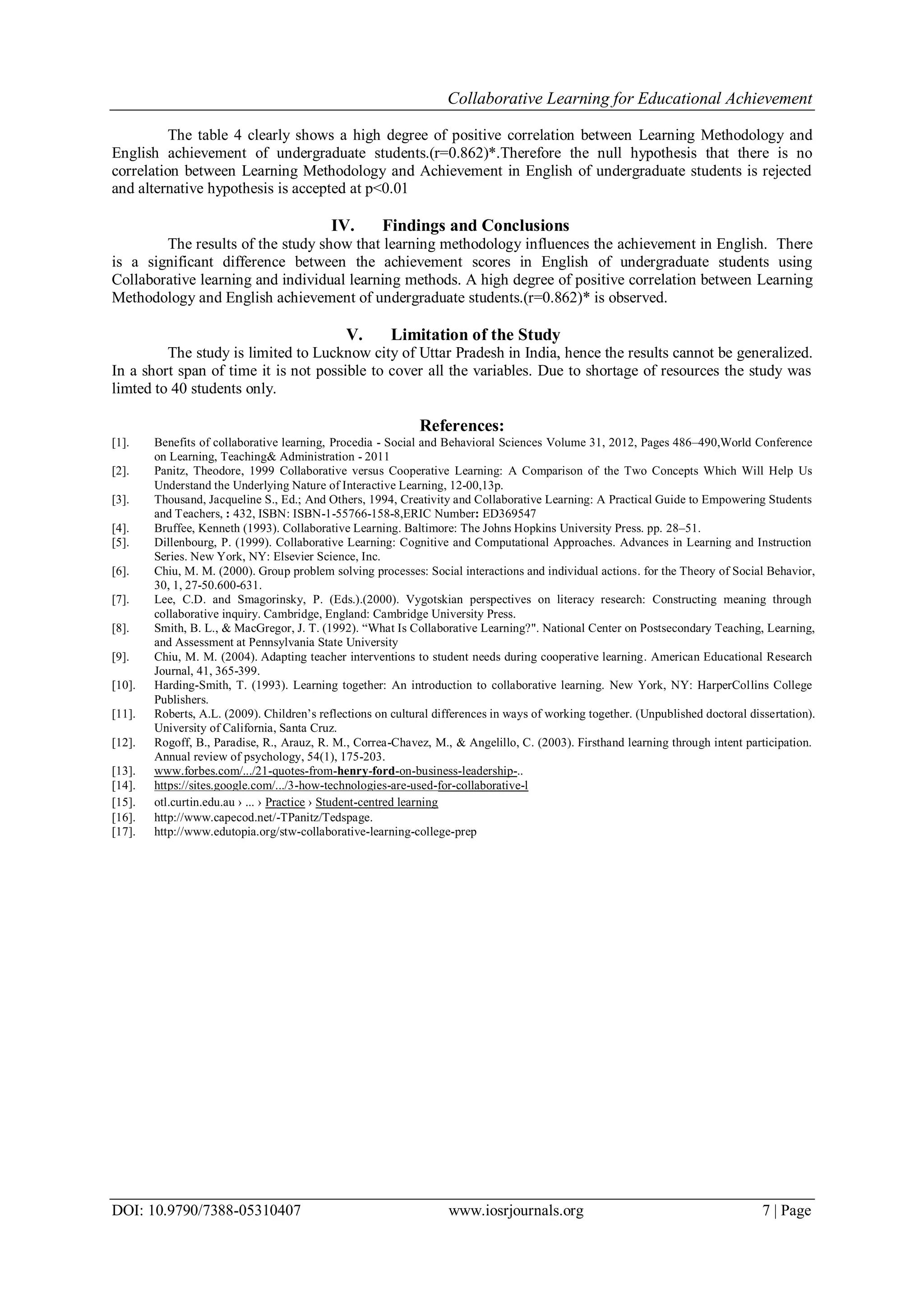 Collaborative Learning for Educational Achievement
DOI: 10.9790/7388-05310407 www.iosrjournals.org 7 | Page
The table 4 clearly shows a high degree of positive correlation between Learning Methodology and
English achievement of undergraduate students.(r=0.862)*.Therefore the null hypothesis that there is no
correlation between Learning Methodology and Achievement in English of undergraduate students is rejected
and alternative hypothesis is accepted at p<0.01
IV. Findings and Conclusions
The results of the study show that learning methodology influences the achievement in English. There
is a significant difference between the achievement scores in English of undergraduate students using
Collaborative learning and individual learning methods. A high degree of positive correlation between Learning
Methodology and English achievement of undergraduate students.(r=0.862)* is observed.
V. Limitation of the Study
The study is limited to Lucknow city of Uttar Pradesh in India, hence the results cannot be generalized.
In a short span of time it is not possible to cover all the variables. Due to shortage of resources the study was
limted to 40 students only.
References:
[1]. Benefits of collaborative learning, Procedia - Social and Behavioral Sciences Volume 31, 2012, Pages 486–490,World Conference
on Learning, Teaching& Administration - 2011
[2]. Panitz, Theodore, 1999 Collaborative versus Cooperative Learning: A Comparison of the Two Concepts Which Will Help Us
Understand the Underlying Nature of Interactive Learning, 12-00,13p.
[3]. Thousand, Jacqueline S., Ed.; And Others, 1994, Creativity and Collaborative Learning: A Practical Guide to Empowering Students
and Teachers, : 432, ISBN: ISBN-1-55766-158-8,ERIC Number: ED369547
[4]. Bruffee, Kenneth (1993). Collaborative Learning. Baltimore: The Johns Hopkins University Press. pp. 28–51.
[5]. Dillenbourg, P. (1999). Collaborative Learning: Cognitive and Computational Approaches. Advances in Learning and Instruction
Series. New York, NY: Elsevier Science, Inc.
[6]. Chiu, M. M. (2000). Group problem solving processes: Social interactions and individual actions. for the Theory of Social Behavior,
30, 1, 27-50.600-631.
[7]. Lee, C.D. and Smagorinsky, P. (Eds.).(2000). Vygotskian perspectives on literacy research: Constructing meaning through
collaborative inquiry. Cambridge, England: Cambridge University Press.
[8]. Smith, B. L., & MacGregor, J. T. (1992). ―What Is Collaborative Learning?". National Center on Postsecondary Teaching, Learning,
and Assessment at Pennsylvania State University
[9]. Chiu, M. M. (2004). Adapting teacher interventions to student needs during cooperative learning. American Educational Research
Journal, 41, 365-399.
[10]. Harding-Smith, T. (1993). Learning together: An introduction to collaborative learning. New York, NY: HarperCollins College
Publishers.
[11]. Roberts, A.L. (2009). Children’s reflections on cultural differences in ways of working together. (Unpublished doctoral dissertation).
University of California, Santa Cruz.
[12]. Rogoff, B., Paradise, R., Arauz, R. M., Correa-Chavez, M., & Angelillo, C. (2003). Firsthand learning through intent participation.
Annual review of psychology, 54(1), 175-203.
[13]. www.forbes.com/.../21-quotes-from-henry-ford-on-business-leadership-..
[14]. https://sites.google.com/.../3-how-technologies-are-used-for-collaborative-l
[15]. otl.curtin.edu.au › ... › Practice › Student-centred learning‎
[16]. http://www.capecod.net/-TPanitz/Tedspage.
[17]. http://www.edutopia.org/stw-collaborative-learning-college-prep
 
