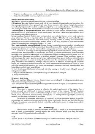 Collaborative Learning for Educational Achievement
DOI: 10.9790/7388-05310407 www.iosrjournals.org 5 | Page
 Exposure to and an increase in understanding of diverse perspectives.
 Preparation for real life social and employment situations.
Benefits of collaborative learning
Benefits from small-group learning in a collaborative environment include:
Celebration of diversity. Students learn to work with all types of people. During small-group interactions, they
find many opportunities to reflect upon and reply to the diverse responses fellow learners bring to the questions
raised. Small groups also allow students to add their perspectives to an issue based on their cultural differences.
This exchange inevitably helps students to better understand other cultures and points of view.
Acknowledgment of individual differences. When questions are raised, different students will have a variety
of responses. Each of these can help the group create a product that reflects a wide range of perspectives and is
thus more complete and comprehensive.
Interpersonal development. Students learn to relate to their peers and other learners as they work together in
group enterprises. This can be especially helpful for students who have difficulty with social skills. They can
benefit from structured interactions with others actively involving students in learning. Each member has
opportunities to contribute in small groups. Students are apt to take more ownership of their material and to
think critically about related issues when they work as a team.
More opportunities for personal feedback. Because there are more exchanges among students in small groups,
students receive more personal feedback about their ideas and responses. This feedback is often not possible in
large-group instruction, in which one or two students exchange ideas and the rest of the class listens.
Advances in technology are making an increasing impact on educational curricula, learning materials
and instructional practice Emphasis is placed on the interactions as common understandings are negotiated and
developed across differences of knowledge, skills, and attitudes. Indeed, collaborative learning should thrive on
these differences. Motivation and confidence to participate are clearly important if these benefits are to emerge,
and interchanges that require question-answering and explanation, and are open to challenge and justification,
will require participants to assume a variety of functional roles. The conversational skills of a collaborative
group committed to their teammates’ learning is compared to that of an unfocused, individual group. The results
suggest that knowledge of student conversation and activity appears to be better to assess the quality of group
interaction, furthering the possibility of a system that can support and enhance the group learning process. The
broad objectives of this paper are as follows:
To study the influence of Collaborative learning & Individual learning on the achievement of English scores of
undergraduate students.
To study the correlation between Learning Methodology and Achievement in English
of undergraduate students.
Hypotheses of the Study
There is no significant difference between the achievement scores in English of undergraduate students using
Collaborative learning and individual learning.
There is no correlation between Learning Methodology and Achievement in English of undergraduate students.
Justification of the Study
The process of education is aimed at enhancing the academic performance of the students. Only a
holistic approach can yield result to improve learning outcomes of the students. Although Academic
performance is dependent on many variables like intelligence, socio economic status, personal characteristics,
attitude, values, environment, teaching-learning techniques etc. The learning methodology adopted for teaching
enhances and affects the achievement of the students.
To optimize the educational opportunities, it is necessary to find out the relation between the teaching
methodology and academic achievement and to what extend collaborative learning and individual learning
influences the academic achievement in English so that the academic achievement of undergraduate students
could be increased.
II. Methodology
The descriptive method of research was adopted for this study. A sample of 40 undergraduate students
(male 30, female 10) was collected. Purposive sampling was used to collect the sample of the study. The sample
age ranges from 17-22 years both males and females.
Tools
The final Results of students from record for measuring their academic achievement in English were used.
 