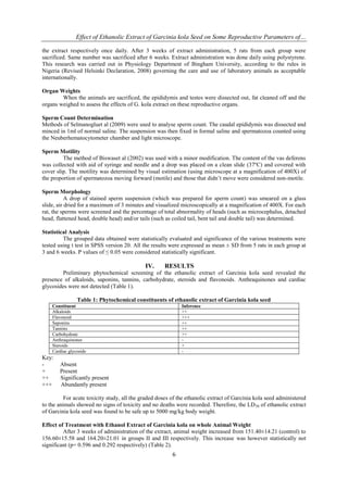 Effect of Ethanolic Extract of Garcinia kola Seed on Some Reproductive Parameters of…
6
the extract respectively once daily. After 3 weeks of extract administration, 5 rats from each group were
sacrificed. Same number was sacrificed after 6 weeks. Extract administration was done daily using polystyrene.
This research was carried out in Physiology Department of Bingham University, according to the rules in
Nigeria (Revised Helsinki Declaration, 2008) governing the care and use of laboratory animals as acceptable
internationally.
Organ Weights
When the animals are sacrificed, the epididymis and testes were dissected out, fat cleaned off and the
organs weighed to assess the effects of G. kola extract on these reproductive organs.
Sperm Count Determination
Methods of Selmanogluet al (2009) were used to analyse sperm count. The caudal epididymis was dissected and
minced in 1ml of normal saline. The suspension was then fixed in formal saline and spermatozoa counted using
the Neuberhematocytometer chamber and light microscope.
Sperm Motility
The method of Biswaset al (2002) was used with a minor modification. The content of the vas deferens
was collected with aid of syringe and needle and a drop was placed on a clean slide (37ºC) and covered with
cover slip. The motility was determined by visual estimation (using microscope at a magnification of 400X) of
the proportion of spermatozoa moving forward (motile) and those that didn’t move were considered non-motile.
Sperm Morphology
A drop of stained sperm suspension (which was prepared for sperm count) was smeared on a glass
slide, air dried for a maximum of 3 minutes and visualized microscopically at a magnification of 400X. For each
rat, the sperms were screened and the percentage of total abnormality of heads (such as microcephalus, detached
head, flattened head, double head) and/or tails (such as coiled tail, bent tail and double tail) was determined.
Statistical Analysis
The grouped data obtained were statistically evaluated and significance of the various treatments were
tested using t test in SPSS version 20. All the results were expressed as mean ± SD from 5 rats in each group at
3 and 6 weeks. P values of ≤ 0.05 were considered statistically significant.
IV. RESULTS
Preliminary phytochemical screening of the ethanolic extract of Garcinia kola seed revealed the
presence of alkaloids, saponins, tannins, carbohydrate, steroids and flavonoids. Anthraquinones and cardiac
glycosides were not detected (Table 1).
Table 1: Phytochemical constituents of ethanolic extract of Garcinia kola seed
Constituent Inference
Alkaloids ++
Flavonoid +++
Saponins ++
Tannins ++
Carbohydrate ++
Anthraquinones -
Steroids +
Cardiac glycoside -
Key:
- Absent
+ Present
++ Significantly present
+++ Abundantly present
For acute toxicity study, all the graded doses of the ethanolic extract of Garcinia kola seed administered
to the animals showed no signs of toxicity and no deaths were recorded. Therefore, the LD50 of ethanolic extract
of Garcinia kola seed was found to be safe up to 5000 mg/kg body weight.
Effect of Treatment with Ethanol Extract of Garcinia kola on whole Animal Weight
After 3 weeks of administration of the extract, animal weight increased from 151.40±14.21 (control) to
156.60±15.58 and 164.20±21.01 in groups II and III respectively. This increase was however statistically not
significant (p= 0.596 and 0.292 respectively) (Table 2).
 