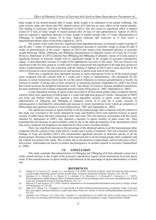 Effect of Ethanolic Extract of Garcinia kola Seed on Some Reproductive Parameters of…
9
body weight of the treated animals after 6 weeks. Body weight is an indication of an animal wellbeing. The
acute toxicity study also shows that 50% ethanol extract of G kola has no toxic effect on the treated animals.
This finding is consistent with that of Ralebonaet al (2012) who also noted no significant effect of ethanol
extract of G kola on body weight of treated animals after 28 days of oral administration. Agbaiet al (2013)
however reported a significant decrease in body weight of treated animals after 16 weeks administration of
300mg/kg of methanolic extract of G kola. Reports indicates that kolaviron in G kola exerts a
hypocholesterolaemic effect on the body (Agbaiet al., 2013).
The results of this study showed a significant dose dependent decrease in testicular weight in groups II
and III after 3 weeks of administration and an insignificant decrease in testicular weight in group III after 6
weeks of administration of the extract. Agbaiet al (2013) also noted a dose dependent decrease in testicular
weight following 100/kg, 200mg/kg and 300mg/kg administration of ethanolic extract of G kola for 6 weeks.
However, Ralebonaet al (2012) reported that 200mg/kg and 400mg/kg of ethanolic extract of G kola caused a
significant increase in testicular weight with no significant change in the weights of accessory reproductive
organs. A dose dependent increase in weight of the epdididymis was seen in this study. This was however not
significant in the low dose group at 3 weeks and 6 weeks respectively but significant in the high dose group at 6
weeks of administration. This was consistent with the finding of Agbaiet al (2013) and is most likely due to the
effect of increase in serum testosterone levels and increase in sperm count seen in this study.
There was a significant dose dependent increase in serum testosterone levels in all the treated groups
when compared with the controls both at 3 weeks and 6 weeks of administration. The mechanism for the
increase in serum testosterone levels may be via the central influences to increase gonadotropins or locally via
increase in number of leydig cells or their sensitivity to luteinizing hormone.Akpantahet al., (2003) has found
that G.kola increases the peripheral testosterone level. This ability of G.kola to increase peripheral testosterone
has been attributed to anti-oxidant compounds present in them (Oluyemiet al., 2007; Akpantahet al., 2003).
A dose dependent increase in sperm count was noted in all the treated groups when compared with the
controls which were significant in both groups at 3 weeks and high dose group at 6 weeks. Adesanyaet al (2007)
and Iwuji and Herbert (2012) also reported a dose dependent increase in sperm count following oral
administration of 100mg/kg and 200mg/kg of ethanolic extract of G kola for 6 weeks. Increase in
spermiogenesis is facilitated by antioxidants and increase in serum testosterone levels which are properties of
biflavonoids and xanthones found in G kola (Oluyemiet al., 2007 and Akpantahet al., 2003).
The significant increase in sperm motility in all the treated groups when compared with the controls in
this study was consistent to the results obtained by Iwuji and Herbert (2012) who reported increase in sperm
motility of rabbit bucks fed diets containing G kola seed meal. This was however inconsistent with the results
obtained by Adesanyaet al (2007) who reported a decrease in sperm motility of adult wistar rats. They
postulated that the decrease in sperm motility could be due to the rapid development of the spermatozoa which
may need a moderate but progressive development for them to have excellent motility.
There was significant decrease in the percentage of the abnormal sperms in all the treated groups when
compared with the controls in this study both at 3 weeks and 6 weeks of treatment. This was consistent with the
findings of Iwuji and Herbert (2012) who demonstrated significant decrease in abnormal sperms in all the
treated groups. Decrease in the abnormalities of the head and tail in all the treated groups when compared with
the controls was noted in this study. This is likely due to the presence of antioxidants such as kolaviron in the G
kola extract. Antioxidants are known to protect spermatogenesis in animals exposed to toxicants (Attehsahlinet
al., 2006).
VI. CONCLUSION
This study concludes that administration of 100mg/kg and 200mg/kg of G kola ethanolic extract for 6
weeks caused increase in the weight of the accessory reproductive organs, serum testosterone level and sperm
count. It also caused increase in sperm motility and reduction in the percentage of sperm abnormalities in wister
rats.
REFERENCES
[1]. Adedeji, O. S., Farinu, G. O., Ameen, S. A. and Olayeni, T. B. (2006). The effects of dietary bitter kola (Garcinia kola) inclusion
on body weight, hematology andsurvival rate of pullet chicks. Journal of Animal and Veterinary Advances, 5(3): 184-185
[2]. Adesanya, O. A., Oluyemi, K. A., Olusori, D. A., Omotuyi, I. O., Okwuonu, C. U.,UkwenyaO.V., Adesanya, A. A. (2007).
Micromorphometric andStereological effects of ethanolicextracts of Garciniacambogia seeds on the testes and epididymides of adult
wistar rats. International Journal of Alternate Medicine, 5(1): 1-9.
[3]. Adeyeye, E.I. and Ayejuyo, O.O. (1994). Chemical composition of cola acuminateand Garciniakola seeds grown in Nigeria. Journal
of Food Sciences, 45, 223-230.
[4]. Agbai E.O., Ofoego U.C., Nwanegwo C.O. and Nwodo F.N.(2013).Increased doseconcentration of ethanolic extract of Garcinia
kola seed impairs reproductivefunction in adult male albino wistar rats. Journal of Science andMultidisciplinary Research, 5(1):
197-210
[5]. Akpantah, A.O., Oremosu, A.A., Ajala, M.O., Noronha, C.C. and Okanlawon A.O. (2003).The effect of crude extract of Garcinia
kola seed on the histology and hormonal milieu of male sprague-dawley rats reproductive organs. NigerianJournal of Health
 