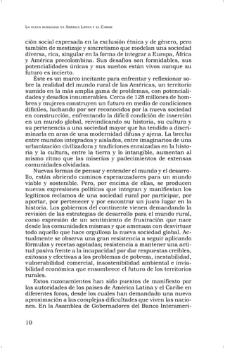 LA NUEVA RURALIDAD EN AMÉRICA LATINA Y EL CARIBE
10
ción social expresada en la exclusión étnica y de género, pero
también de mestizaje y sincretismo que modelan una sociedad
diversa, rica, singular en la forma de integrar a Europa, África
y América precolombina. Sus desafíos son formidables, sus
potencialidades únicas y sus sueños están vivos aunque su
futuro es incierto.
Éste es un marco incitante para enfrentar y reflexionar so-
bre la realidad del mundo rural de las Américas, un territorio
sumido en la más amplia gama de problemas, con potenciali-
dades y desafíos innumerables. Cerca de 128 millones de hom-
bres y mujeres construyen un futuro en medio de condiciones
difíciles, luchando por ser reconocidos por la nueva sociedad
en construcción, enfrentando la difícil condición de inserción
en un mundo global, reivindicando su historia, su cultura y
su pertenencia a una sociedad mayor que ha tendido a discri-
minarla en aras de una modernidad difusa y ajena. La brecha
entre mundos integrados y aislados, entre imaginarios de una
urbanización civilizadora y tradiciones enraizadas en la histo-
ria y la cultura, entre la tierra y lo intangible, aumentan al
mismo ritmo que las miserias y padecimientos de extensas
comunidades olvidadas.
Nuevas formas de pensar y entender el mundo y el desarro-
llo, están abriendo caminos esperanzadores para un mundo
viable y sostenible. Pero, por encima de ellas, se producen
nuevas expresiones políticas que integran y manifiestan los
legítimos reclamos de una sociedad rural por participar, por
aportar, por pertenecer y por encontrar un justo lugar en la
historia. Los gobiernos del continente vienen demandando la
revisión de las estrategias de desarrollo para el mundo rural,
como expresión de un sentimiento de frustración que nace
desde las comunidades mismas y que amenaza con desvirtuar
todo aquello que hace orgullosa la nueva sociedad global. Ac-
tualmente se observa una gran resistencia a seguir aplicando
fórmulas y recetas agotadas; resistencia a mantener una acti-
tud pasiva frente a la incapacidad por dar respuestas creíbles,
exitosas y efectivas a los problemas de pobreza, inestabilidad,
vulnerabilidad comercial, insostenibilidad ambiental e invia-
bilidad económica que ensombrece el futuro de los territorios
rurales.
Estos razonamientos han sido puestos de manifiesto por
las autoridades de los países de América Latina y el Caribe en
diferentes foros, desde los cuales han demandado una nueva
aproximación a las complejas dificultades que viven las nacio-
nes. En la Asamblea de Gobernadores del Banco Interameri-
 