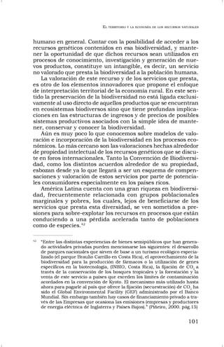 EL TERRITORIO Y LA ECONOMÍA DE LOS RECURSOS NATURALES
101
humano en general. Contar con la posibilidad de acceder a los
recursos genéticos contenidos en esa biodiversidad, y mante-
ner la oportunidad de que dichos recursos sean utilizados en
procesos de conocimiento, investigación y generación de nue-
vos productos, constituye un intangible, es decir, un servicio
no valorado que presta la biodiversidad a la población humana.
La valoración de este recurso y de los servicios que presta,
es otro de los elementos innovadores que propone el enfoque
de interpretación territorial de la economía rural. En este sen-
tido la preservación de la biodiversidad no está ligada exclusi-
vamente al uso directo de aquellos productos que se encuentran
en ecosistemas biodiversos sino que tiene profundas implica-
ciones en las estructuras de ingresos y de precios de posibles
sistemas productivos asociados con la simple idea de mante-
ner, conservar y conocer la biodiversidad.
Aún es muy poco lo que conocemos sobre modelos de valo-
ración e incorporación de la biodiversidad en los procesos eco-
nómicos. Lo más cercano son las valoraciones hechas alrededor
de propiedad intelectual de los recursos genéticos que se discu-
te en foros internacionales. Tanto la Convención de Biodiversi-
dad, como los distintos acuerdos alrededor de su propiedad,
esbozan desde ya lo que llegará a ser un esquema de compen-
saciones y valoración de estos servicios por parte de potencia-
les consumidores especialmente en los países ricos.
América Latina cuenta con una gran riqueza en biodiversi-
dad, frecuentemente relacionada con grupos poblacionales
marginales y pobres, los cuales, lejos de beneficiarse de los
servicios que presta esta diversidad, se ven sometidos a pre-
siones para sobre-explotar los recursos en procesos que están
conduciendo a una pérdida acelerada tanto de poblaciones
como de especies.42
42
“Entre las distintas experiencias de bienes semipúblicos que han genera-
do actividades privadas pueden mencionarse las siguientes: el desarrollo
de parques nacionales que sirven de base a un turismo ecológico especia-
lizado (el parque Braulio Carrillo en Costa Rica), el aprovechamiento de la
biodiversidad para la producción de fármacos o la utilización de genes
específicos en la biotecnología, (INBIO, Costa Rica), la fijación de CO2
a
través de la conservación de los bosques tropicales y la forestación y la
venta de este servicio a países que exceden los límites de contaminación
acordados en la convención de Kyoto. El mecanismo más utilizado hasta
ahora para pagarle al país que ofrece la fijación (secuestración) de CO2
ha
sido el Global Environmental Facility (GEF) administrado por el Banco
Mundial. Sin embargo también hay casos de financiamiento privado a tra-
vés de las Empresas que ocasiona las emisiones (empresas y productores
de energía eléctrica de Inglaterra y Países Bajos).” (Piñeiro, 2000. pág.15)
 