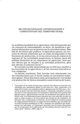 103
MULTIFUNCIONALIDAD, EXTERNALIDADES Y
COMPETITIVIDAD DEL TERRITORIO RURAL
La multifuncionalidad de la agricultura está determinada por
un conjunto de externalidades, es decir, de beneficios o per-
juicios adicionales que se generan por la actividad misma. Más
allá de los bienes que produce, la agricultura genera un con-
junto de efectos colaterales que no están incorporados en las
funciones de producción, ni en las estructuras de costos ni de
ingresos de las actividades productivas, ni forman parte del
análisis financiero de un empresario en particular, sino que
son efectos que se escapan a su actividad productiva, pero
que afectan al conjunto social.43
El concepto ha sido desarrollado por la FAO que clasificó a
las funciones de la agricultura y de los recursos naturales en
tres categorías:
La función económica. Ésta función está relacionada con
las contribuciones que el sector realiza al crecimiento econó-
mico global. Estas funciones están principalmente vinculadas
a la producción de bienes transables característicos de la pro-
43
“Los países de la Unión Europea han resuelto este dilema a través de una
estrategia que podríamos llamar la del país rico. Han construido a lo
largo de los años una compleja política agropecuaria (la PAC) que, a tra-
vés de la protección del mercado interno y utilizando subsidios a la pro-
ducción y a las exportaciones, ha facilitado el desarrollo de la producción
agropecuaria y agroindustrial resuelto los problemas más graves de po-
breza rural. Los latinoamericanos sabemos que esta solución ha sido en
parte a costa nuestra y de otros países que producen sin subsidios. No
obstante ello y reafirmando el derecho y la necesidad de nuestros países
de exigir permanentemente en todos los foros posibles que los países de
la Unión Europea modifiquen la PAC y eliminen los subsidios que distor-
sionan los mercados, es importante aprender las lecciones principales
que se desprenden de la aplicación de esta política durante más de cua-
renta años.” (Piñeiro, 2000. pág.11)
 