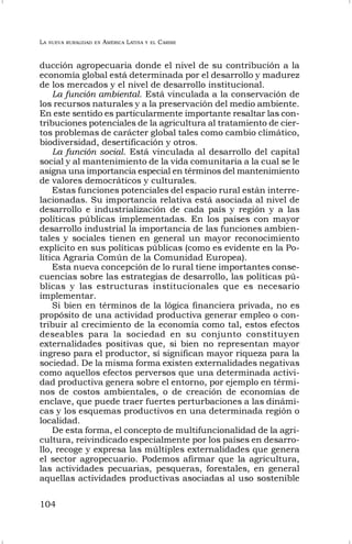 LA NUEVA RURALIDAD EN AMÉRICA LATINA Y EL CARIBE
104
ducción agropecuaria donde el nivel de su contribución a la
economía global está determinada por el desarrollo y madurez
de los mercados y el nivel de desarrollo institucional.
La función ambiental. Está vinculada a la conservación de
los recursos naturales y a la preservación del medio ambiente.
En este sentido es particularmente importante resaltar las con-
tribuciones potenciales de la agricultura al tratamiento de cier-
tos problemas de carácter global tales como cambio climático,
biodiversidad, desertificación y otros.
La función social. Está vinculada al desarrollo del capital
social y al mantenimiento de la vida comunitaria a la cual se le
asigna una importancia especial en términos del mantenimiento
de valores democráticos y culturales.
Estas funciones potenciales del espacio rural están interre-
lacionadas. Su importancia relativa está asociada al nivel de
desarrollo e industrialización de cada país y región y a las
políticas públicas implementadas. En los países con mayor
desarrollo industrial la importancia de las funciones ambien-
tales y sociales tienen en general un mayor reconocimiento
explícito en sus políticas públicas (como es evidente en la Po-
lítica Agraria Común de la Comunidad Europea).
Esta nueva concepción de lo rural tiene importantes conse-
cuencias sobre las estrategias de desarrollo, las políticas pú-
blicas y las estructuras institucionales que es necesario
implementar.
Si bien en términos de la lógica financiera privada, no es
propósito de una actividad productiva generar empleo o con-
tribuir al crecimiento de la economía como tal, estos efectos
deseables para la sociedad en su conjunto constituyen
externalidades positivas que, si bien no representan mayor
ingreso para el productor, sí significan mayor riqueza para la
sociedad. De la misma forma existen externalidades negativas
como aquellos efectos perversos que una determinada activi-
dad productiva genera sobre el entorno, por ejemplo en térmi-
nos de costos ambientales, o de creación de economías de
enclave, que puede traer fuertes perturbaciones a las dinámi-
cas y los esquemas productivos en una determinada región o
localidad.
De esta forma, el concepto de multifuncionalidad de la agri-
cultura, reivindicado especialmente por los países en desarro-
llo, recoge y expresa las múltiples externalidades que genera
el sector agropecuario. Podemos afirmar que la agricultura,
las actividades pecuarias, pesqueras, forestales, en general
aquellas actividades productivas asociadas al uso sostenible
 