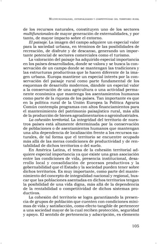 MULTIFUNCIONALIDAD, EXTERNALIDADES Y COMPETITIVIDAD DEL TERRITORIO RURAL
105
de los recursos naturales, constituyen uno de los sectores
multifuncionales de mayor generación de externalidades, y por
tanto, de mayor impacto sobre el entorno.
El paisaje. La imagen del campo adquiere un especial valor
para la sociedad urbana, en términos de las posibilidades de
recreación, de disfrute y de descanso, generando un impor-
tante potencial de sectores comerciales como el turismo.
La valoración del paisaje ha adquirido especial importancia
en los países desarrollados, donde se valora y se busca la con-
servación de un campo donde se mantengan las tradiciones y
las estructuras productivas que lo hacen diferente de la ima-
gen urbana. Europa mantiene un especial interés por la con-
servación del paisaje rural como parte fundamental de los
esquemas de desarrollo modernos, dándole un especial valor
a la conservación de una agricultura o una actividad perma-
nente económica que mantenga los asentamientos humanos
como parte de la riqueza de los países. Tan importante es que
en la política rural de la Unión Europea la Política Agraria
Común contempla programas con altos financiamientos para
el mantenimiento del patrimonio paisajístico rural, más allá
de la producción de bienes agroalimentarios o agroindustriales.
La cohesión territorial. La integridad del territorio de nues-
tros países está altamente determinada por la conservación
de poblaciones o de asentamientos humanos que mantengan
una alta dependencia de localización frente a los recursos na-
turales, de tal forma que el territorio se encuentre ocupado
más allá de las meras condiciones de productividad y de ren-
tabilidad de dichos territorios o del suelo.
En América Latina, el tema de la cohesión territorial ad-
quiere especial importancia ya que existe una gran asociación
entre las condiciones de vida, presencia institucional, desa-
rrollo local y consolidación de procesos productivos y la
gobernabilidad que el Estado y la sociedad pueden tener sobre
dichos territorios. Es muy importante, como parte del mante-
nimiento del concepto de integralidad nacional y regional, bus-
car que las poblaciones asentadas en dichos territorios tengan
la posibilidad de una vida digna, más allá de la dependencia
de la rentabilidad o competitividad de dichos sistemas pro-
ductivos.
La cohesión del territorio se logra garantizando la presen-
cia de grupos de población que cuenten con condiciones míni-
mas de vida y satisfacción, como efecto tangible de pertenecer
a una sociedad mayor de la cual reciben protección, seguridad
y apoyo. El sentido de pertenencia y adscripción, es elemento
 