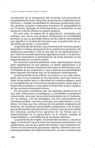 LA NUEVA RURALIDAD EN AMÉRICA LATINA Y EL CARIBE
106
constitutivo de la integración del territorio. Los procesos de
desplazamiento como resultado de precarias condiciones pro-
ductivas, o simple inviabilidad de sistemas productivos loca-
les, generan un gran riesgo para mantener la integralidad de
un territorio. Ejemplo de desintegración se presentan en las
zonas de cultivos ilícitos en países andinos.
En este caso, se espera de la agricultura, resultados que
rebasan con creces sus propias condiciones de rentabilidad
privada, ya que la sociedad valora mucho más la externalidad
que significa la unidad del territorio que la producción de es-
tas áreas precarias y vulnerables.
La generación de divisas. Las economías de nuestros países
dependen en forma importante de la producción primaria o de
productos asociados a ella ya sea por la vía agroindustrial o
por todos los encadenamientos agroalimentarios y es particu-
larmente importante la participación de estos sectores en las
exportaciones de nuestros países.
En términos macroeconómicos estas exportaciones tienen
gran importancia ya que aportan en forma significativa a la
generación de divisas, elemento clave para el crecimiento y sos-
tenibilidad de las economías y que aumenta las posibilidades
para importar los bienes que no se producen internamente.
La preservación de la cultura. La cultura es un valor intan-
gible, que no es transable en los mercados, pero que tiene un
valor incalculable para la identidad de nuestros países y para
la consolidación de estructuras fundamentales, tanto para el
desarrollo económico, como para el desarrollo social y político
de las naciones latinoamericanas.
Es necesario considerar que los sistemas productivos no
son sólo estructuras tecnológicas o actividades económicas
comerciales, sino que tienen profundos lazos con la tradición,
con la cultura, con las ideologías, con las cosmovisiones de
nuestros pueblos, con sus creencias, sus costumbres y su fo-
lklore. Es claro que las culturas de los pueblos originarios de
América, de nuestras comunidades campesinas, o de los gru-
pos poblacionales afroamericanos, tienen como eje articulador
los sistemas productivos agrarios de tal forma que la
sostenibilidad de la agricultura es al mismo tiempo la
sostenibilidad y consolidación de nuestras culturas.
La generación de empleo. El desarrollo humano y social se
logra a través del vínculo entre los procesos económicos y las
poblaciones, que se da a partir del empleo. Una economía cre-
ciente es una economía que genera riqueza, mientras una eco-
nomía generadora de empleo productivo, es una economía que
 