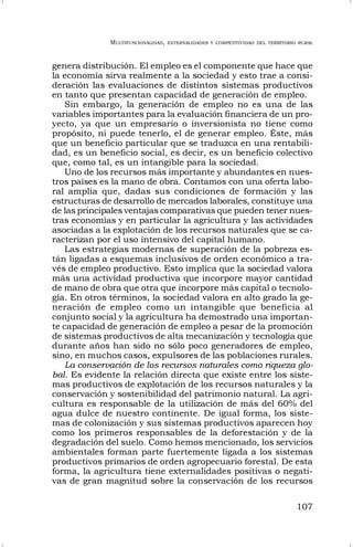 MULTIFUNCIONALIDAD, EXTERNALIDADES Y COMPETITIVIDAD DEL TERRITORIO RURAL
107
genera distribución. El empleo es el componente que hace que
la economía sirva realmente a la sociedad y esto trae a consi-
deración las evaluaciones de distintos sistemas productivos
en tanto que presentan capacidad de generación de empleo.
Sin embargo, la generación de empleo no es una de las
variables importantes para la evaluación financiera de un pro-
yecto, ya que un empresario o inversionista no tiene como
propósito, ni puede tenerlo, el de generar empleo. Éste, más
que un beneficio particular que se traduzca en una rentabili-
dad, es un beneficio social, es decir, es un beneficio colectivo
que, como tal, es un intangible para la sociedad.
Uno de los recursos más importante y abundantes en nues-
tros países es la mano de obra. Contamos con una oferta labo-
ral amplia que, dadas sus condiciones de formación y las
estructuras de desarrollo de mercados laborales, constituye una
de las principales ventajas comparativas que pueden tener nues-
tras economías y en particular la agricultura y las actividades
asociadas a la explotación de los recursos naturales que se ca-
racterizan por el uso intensivo del capital humano.
Las estrategias modernas de superación de la pobreza es-
tán ligadas a esquemas inclusivos de orden económico a tra-
vés de empleo productivo. Esto implica que la sociedad valora
más una actividad productiva que incorpore mayor cantidad
de mano de obra que otra que incorpore más capital o tecnolo-
gía. En otros términos, la sociedad valora en alto grado la ge-
neración de empleo como un intangible que beneficia al
conjunto social y la agricultura ha demostrado una importan-
te capacidad de generación de empleo a pesar de la promoción
de sistemas productivos de alta mecanización y tecnología que
durante años han sido no sólo poco generadores de empleo,
sino, en muchos casos, expulsores de las poblaciones rurales.
La conservación de los recursos naturales como riqueza glo-
bal. Es evidente la relación directa que existe entre los siste-
mas productivos de explotación de los recursos naturales y la
conservación y sostenibilidad del patrimonio natural. La agri-
cultura es responsable de la utilización de más del 60% del
agua dulce de nuestro continente. De igual forma, los siste-
mas de colonización y sus sistemas productivos aparecen hoy
como los primeros responsables de la deforestación y de la
degradación del suelo. Como hemos mencionado, los servicios
ambientales forman parte fuertemente ligada a los sistemas
productivos primarios de orden agropecuario forestal. De esta
forma, la agricultura tiene externalidades positivas o negati-
vas de gran magnitud sobre la conservación de los recursos
 
