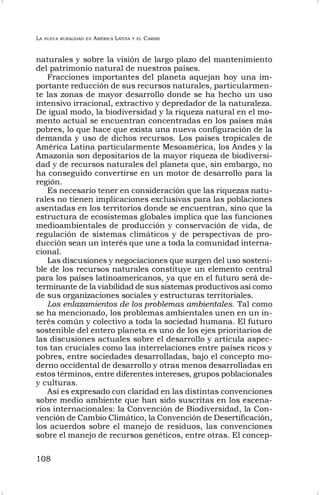 LA NUEVA RURALIDAD EN AMÉRICA LATINA Y EL CARIBE
108
naturales y sobre la visión de largo plazo del mantenimiento
del patrimonio natural de nuestros países.
Fracciones importantes del planeta aquejan hoy una im-
portante reducción de sus recursos naturales, particularmen-
te las zonas de mayor desarrollo donde se ha hecho un uso
intensivo irracional, extractivo y depredador de la naturaleza.
De igual modo, la biodiversidad y la riqueza natural en el mo-
mento actual se encuentran concentradas en los países más
pobres, lo que hace que exista una nueva configuración de la
demanda y uso de dichos recursos. Los países tropicales de
América Latina particularmente Mesoamérica, los Andes y la
Amazonia son depositarios de la mayor riqueza de biodiversi-
dad y de recursos naturales del planeta que, sin embargo, no
ha conseguido convertirse en un motor de desarrollo para la
región.
Es necesario tener en consideración que las riquezas natu-
rales no tienen implicaciones exclusivas para las poblaciones
asentadas en los territorios donde se encuentran, sino que la
estructura de ecosistemas globales implica que las funciones
medioambientales de producción y conservación de vida, de
regulación de sistemas climáticos y de perspectivas de pro-
ducción sean un interés que une a toda la comunidad interna-
cional.
Las discusiones y negociaciones que surgen del uso sosteni-
ble de los recursos naturales constituye un elemento central
para los países latinoamericanos, ya que en el futuro será de-
terminante de la viabilidad de sus sistemas productivos así como
de sus organizaciones sociales y estructuras territoriales.
Los enlazamientos de los problemas ambientales. Tal como
se ha mencionado, los problemas ambientales unen en un in-
terés común y colectivo a toda la sociedad humana. El futuro
sostenible del entero planeta es uno de los ejes prioritarios de
las discusiones actuales sobre el desarrollo y articula aspec-
tos tan cruciales como las interrelaciones entre países ricos y
pobres, entre sociedades desarrolladas, bajo el concepto mo-
derno occidental de desarrollo y otras menos desarrolladas en
estos términos, entre diferentes intereses, grupos poblacionales
y culturas.
Así es expresado con claridad en las distintas convenciones
sobre medio ambiente que han sido suscritas en los escena-
rios internacionales: la Convención de Biodiversidad, la Con-
vención de Cambio Climático, la Convención de Desertificación,
los acuerdos sobre el manejo de residuos, las convenciones
sobre el manejo de recursos genéticos, entre otras. El concep-
 