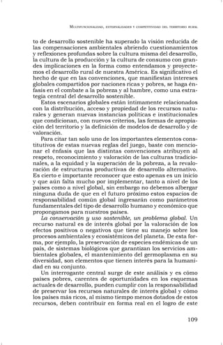 MULTIFUNCIONALIDAD, EXTERNALIDADES Y COMPETITIVIDAD DEL TERRITORIO RURAL
109
to de desarrollo sostenible ha superado la visión reducida de
las compensaciones ambientales abriendo cuestionamientos
y reflexiones profundas sobre la cultura misma del desarrollo,
la cultura de la producción y la cultura de consumo con gran-
des implicaciones en la forma como entendamos y proyecte-
mos el desarrollo rural de nuestra América. Es significativo el
hecho de que en las convenciones, que manifiestan intereses
globales compartidos por naciones ricas y pobres, se haga én-
fasis en el combate a la pobreza y al hambre, como una estra-
tegia central del desarrollo sostenible.
Estos escenarios globales están íntimamente relacionados
con la distribución, acceso y propiedad de los recursos natu-
rales y generan nuevas instancias políticas e institucionales
que condicionan, con nuevos criterios, las formas de apropia-
ción del territorio y la definición de modelos de desarrollo y de
valoración.
Para citar tan solo uno de los importantes elementos cons-
titutivos de estas nuevas reglas del juego, baste con mencio-
nar el énfasis que las distintas convenciones atribuyen al
respeto, reconocimiento y valoración de las culturas tradicio-
nales, a la equidad y la superación de la pobreza, a la revalo-
ración de estructuras productivas de desarrollo alternativo.
Es cierto e importante reconocer que esto apenas es un inicio
y que aún falta mucho por implementar, tanto a nivel de los
países como a nivel global, sin embargo no debemos albergar
ninguna duda de que en el futuro próximo estos espacios de
responsabilidad común global ingresarán como parámetros
fundamentales del tipo de desarrollo humano y económico que
propongamos para nuestros países.
La conservación y uso sostenible, un problema global. Un
recurso natural es de interés global por la valoración de los
efectos positivos o negativos que tiene su manejo sobre los
procesos ambientales y ecosistémicos del planeta. De esta for-
ma, por ejemplo, la preservación de especies endémicas de un
país, de sistemas biológicos que garantizan los servicios am-
bientales globales, el mantenimiento del germoplasma en su
diversidad, son elementos que tienen interés para la humani-
dad en su conjunto.
Un interrogante central surge de este análisis y es cómo
países pobres, carentes de oportunidades en los esquemas
actuales de desarrollo, pueden cumplir con la responsabilidad
de preservar los recursos naturales de interés global y cómo
los países más ricos, al mismo tiempo menos dotados de estos
recursos, deben contribuir en forma real en el logro de este
 