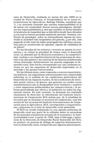 PRÓLOGO
11
cano de Desarrollo, realizada en marzo del año 2000 en la
ciudad de Nueva Orleans, el Vicepresidente de la Junta In-
teramericana de Agricultura, Rodrigo Villalba, manifestó que
“(...) es necesario entender que nuestra responsabilidad es la
de actuar con creatividad, buscar nuevos paradigmas, identifi-
car las responsabilidades y vías que cambien en forma drástica
la tendencia de inequidad que se identificó desde hace décadas
y a la cual no hemos prestado suficiente atención. América, con-
tinente de paradojas, sobre su extraordinaria riqueza ha cons-
truido la sociedad más inequitativa del planeta, y por ello, está
pagando el alto costo de haber postergado las reformas necesa-
rias para la construcción de equidad, soporte de viabilidad de
su futuro”.
En las décadas de los ochenta y noventa se apostó al creci-
miento y se redujo la prioridad de temas como el desarrollo
rural. La obsesión por la eficiencia económica y la competitivi-
dad, condujo a un empobrecimiento de las propuestas de aten-
ción a los más pobres y las carteras de los bancos multilaterales
vieron descender drásticamente los montos asignados al de-
sarrollo rural. Este hecho correspondió con una confianza ex-
trema en que los esquemas de desarrollo soportadas en el
mercado y los ajustes estructurales.
En los últimos años, como respuesta a nuevos requerimien-
tos políticos, los organismos internacionales han emprendido
esfuerzos en el análisis de las condiciones particulares del
desarrollo de los espacios rurales, de las condiciones de exclu-
sión social, étnica y de género, que generan un cuadro cuyas
manifestaciones son la desigualdad entre hombres y mujeres
y entre segmentos poblacionales por razones étnicas y la po-
breza generalizada que afecta a la población en todos los seg-
mentos etarios. En este contexto, la demanda ha cambiado
claramente de dirección: la información del Instituto Intera-
mericano de Cooperación IICA señala que, de la totalidad de
recursos que se manejan en acciones de cooperación, casi dos
tercios de los recursos del Instituto Interamericano de Coope-
ración para la Agricultura, IICA, corresponden a requerimien-
tos y proyectos en el área de desarrollo rural sostenible.
El IICA ha venido trabajando en una agenda ambiciosa de
desarrollo rural que parte de la reflexión sobre la naturaleza
de los procesos económicos actuales de la economía y la insti-
tucionalidad rural. A partir de 1998, bajo el liderazgo y patro-
cinio de la Dirección de Desarrollo Rural Sostenible del IICA,
se produce un proceso de diálogo de expertos latinoamerica-
nos en desarrollo rural, enriquecido por algunos planteamien-
 