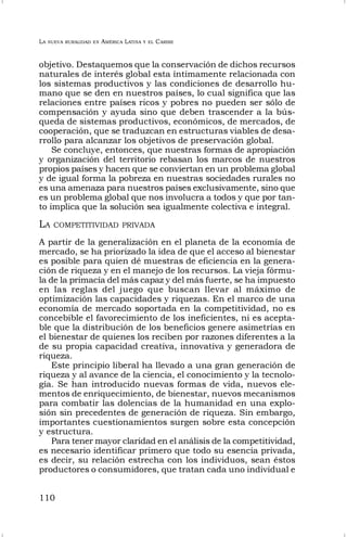 LA NUEVA RURALIDAD EN AMÉRICA LATINA Y EL CARIBE
110
objetivo. Destaquemos que la conservación de dichos recursos
naturales de interés global esta íntimamente relacionada con
los sistemas productivos y las condiciones de desarrollo hu-
mano que se den en nuestros países, lo cual significa que las
relaciones entre países ricos y pobres no pueden ser sólo de
compensación y ayuda sino que deben trascender a la bús-
queda de sistemas productivos, económicos, de mercados, de
cooperación, que se traduzcan en estructuras viables de desa-
rrollo para alcanzar los objetivos de preservación global.
Se concluye, entonces, que nuestras formas de apropiación
y organización del territorio rebasan los marcos de nuestros
propios países y hacen que se conviertan en un problema global
y de igual forma la pobreza en nuestras sociedades rurales no
es una amenaza para nuestros países exclusivamente, sino que
es un problema global que nos involucra a todos y que por tan-
to implica que la solución sea igualmente colectiva e integral.
LA COMPETITIVIDAD PRIVADA
A partir de la generalización en el planeta de la economía de
mercado, se ha priorizado la idea de que el acceso al bienestar
es posible para quien dé muestras de eficiencia en la genera-
ción de riqueza y en el manejo de los recursos. La vieja fórmu-
la de la primacía del más capaz y del más fuerte, se ha impuesto
en las reglas del juego que buscan llevar al máximo de
optimización las capacidades y riquezas. En el marco de una
economía de mercado soportada en la competitividad, no es
concebible el favorecimiento de los ineficientes, ni es acepta-
ble que la distribución de los beneficios genere asimetrías en
el bienestar de quienes los reciben por razones diferentes a la
de su propia capacidad creativa, innovativa y generadora de
riqueza.
Este principio liberal ha llevado a una gran generación de
riqueza y al avance de la ciencia, el conocimiento y la tecnolo-
gía. Se han introducido nuevas formas de vida, nuevos ele-
mentos de enriquecimiento, de bienestar, nuevos mecanismos
para combatir las dolencias de la humanidad en una explo-
sión sin precedentes de generación de riqueza. Sin embargo,
importantes cuestionamientos surgen sobre esta concepción
y estructura.
Para tener mayor claridad en el análisis de la competitividad,
es necesario identificar primero que todo su esencia privada,
es decir, su relación estrecha con los individuos, sean éstos
productores o consumidores, que tratan cada uno individual e
 