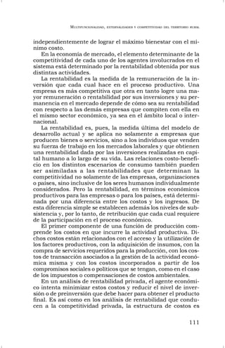 MULTIFUNCIONALIDAD, EXTERNALIDADES Y COMPETITIVIDAD DEL TERRITORIO RURAL
111
independientemente de lograr el máximo bienestar con el mí-
nimo costo.
En la economía de mercado, el elemento determinante de la
competitividad de cada uno de los agentes involucrados en el
sistema está determinado por la rentabilidad obtenida por sus
distintas actividades.
La rentabilidad es la medida de la remuneración de la in-
versión que cada cual hace en el proceso productivo. Una
empresa es más competitiva que otra en tanto logre una ma-
yor remuneración o rentabilidad por sus inversiones y su per-
manencia en el mercado depende de cómo sea su rentabilidad
con respecto a las demás empresas que compiten con ella en
el mismo sector económico, ya sea en el ámbito local o inter-
nacional.
La rentabilidad es, pues, la medida última del modelo de
desarrollo actual y se aplica no solamente a empresas que
producen bienes o servicios, sino a los individuos que venden
su fuerza de trabajo en los mercados laborales y que obtienen
una rentabilidad dada por las inversiones realizadas en capi-
tal humano a lo largo de su vida. Las relaciones costo-benefi-
cio en los distintos escenarios de consumo también pueden
ser asimiladas a las rentabilidades que determinan la
competitividad no solamente de las empresas, organizaciones
o países, sino inclusive de los seres humanos individualmente
considerados. Pero la rentabilidad, en términos económicos
productivos para las empresas o para los países, está determi-
nada por una diferencia entre los costos y los ingresos. De
esta diferencia simple se establecen además los niveles de sub-
sistencia y, por lo tanto, de retribución que cada cual requiere
de la participación en el proceso económico.
El primer componente de una función de producción com-
prende los costos en que incurre la actividad productiva. Di-
chos costos están relacionados con el acceso y la utilización de
los factores productivos, con la adquisición de insumos, con la
compra de servicios requeridos para la producción, con los cos-
tos de transacción asociados a la gestión de la actividad econó-
mica misma y con los costos incorporados a partir de los
compromisos sociales o políticos que se tengan, como en el caso
de los impuestos o compensaciones de costos ambientales.
En un análisis de rentabilidad privada, el agente económi-
co intenta minimizar estos costos y reducir el nivel de inver-
sión o de preinversión que debe hacer para obtener el producto
final. Es así como en los análisis de rentabilidad que condu-
cen a la competitividad privada, la estructura de costos es
 
