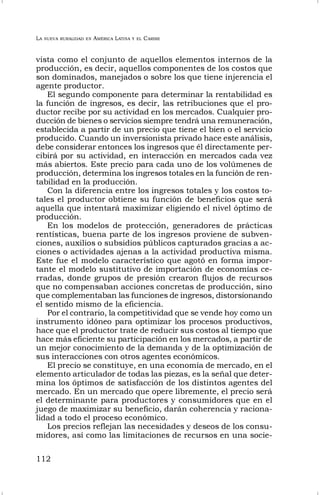 LA NUEVA RURALIDAD EN AMÉRICA LATINA Y EL CARIBE
112
vista como el conjunto de aquellos elementos internos de la
producción, es decir, aquellos componentes de los costos que
son dominados, manejados o sobre los que tiene injerencia el
agente productor.
El segundo componente para determinar la rentabilidad es
la función de ingresos, es decir, las retribuciones que el pro-
ductor recibe por su actividad en los mercados. Cualquier pro-
ducción de bienes o servicios siempre tendrá una remuneración,
establecida a partir de un precio que tiene el bien o el servicio
producido. Cuando un inversionista privado hace este análisis,
debe considerar entonces los ingresos que él directamente per-
cibirá por su actividad, en interacción en mercados cada vez
más abiertos. Este precio para cada uno de los volúmenes de
producción, determina los ingresos totales en la función de ren-
tabilidad en la producción.
Con la diferencia entre los ingresos totales y los costos to-
tales el productor obtiene su función de beneficios que será
aquella que intentará maximizar eligiendo el nivel óptimo de
producción.
En los modelos de protección, generadores de prácticas
rentísticas, buena parte de los ingresos proviene de subven-
ciones, auxilios o subsidios públicos capturados gracias a ac-
ciones o actividades ajenas a la actividad productiva misma.
Este fue el modelo característico que agotó en forma impor-
tante el modelo sustitutivo de importación de economías ce-
rradas, donde grupos de presión crearon flujos de recursos
que no compensaban acciones concretas de producción, sino
que complementaban las funciones de ingresos, distorsionando
el sentido mismo de la eficiencia.
Por el contrario, la competitividad que se vende hoy como un
instrumento idóneo para optimizar los procesos productivos,
hace que el productor trate de reducir sus costos al tiempo que
hace más eficiente su participación en los mercados, a partir de
un mejor conocimiento de la demanda y de la optimización de
sus interacciones con otros agentes económicos.
El precio se constituye, en una economía de mercado, en el
elemento articulador de todas las piezas, es la señal que deter-
mina los óptimos de satisfacción de los distintos agentes del
mercado. En un mercado que opere libremente, el precio será
el determinante para productores y consumidores que en el
juego de maximizar su beneficio, darán coherencia y raciona-
lidad a todo el proceso económico.
Los precios reflejan las necesidades y deseos de los consu-
midores, así como las limitaciones de recursos en una socie-
 