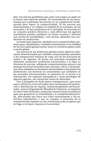 MULTIFUNCIONALIDAD, EXTERNALIDADES Y COMPETITIVIDAD DEL TERRITORIO RURAL
113
dad. Los precios posibilitan que cada cual juegue su papel en
la forma más eficiente posible. El conocimiento de los meca-
nismos que conforman los precios es un componente funda-
mental para lograr la competitividad. Si los precios son
distorsionados y no reflejan la realidad de la economía, de los
mercados y de las condiciones de la sociedad, la economía en
su conjunto perderá eficiencia y será difícil que los agentes
económicos puedan establecer en forma racional y eficiente
sus niveles de rentabilidad y, aún menos, optimizar sus con-
diciones de producción.
Lo hasta aquí expuesto, alrededor de la competitividad, pre-
senta gran complejidad y múltiples distorsiones en la realidad
de los mercados agropecuarios, tanto en nuestros países como
a escala global.
Los precios de los productos agropecuarios aparecen alta-
mente distorsionados por medidas compensatorias paralelas
a los componentes internos de cada una de las funciones de
costos y de ingresos. De hecho, los mercados mundiales de
alimentos mantienen tendencias estructurales a la baja en
términos de precios, reflejando comportamientos ajenos a las
mismas funciones de producción consumo, oferta y demanda.
Los altos subsidios en los países desarrollados a los productos
alimenticios, las barreras no arancelarias que subsisten en
los mercados internacionales, la asimetría en el acceso a la
información, los espacios monopólicos y otros privilegios de
algunos agentes, son elementos claros de distorsión.
Con el propósito de darle mayor transparencia y por tanto
mayor eficiencia a los mercados como mecanismos de genera-
ción y distribución de riqueza, instancias globales internacio-
nales, como la Organización Mundial de Comercio, se empeñan
en hacer más eficientes y justas las transacciones económicas
para que garanticen la rentabilidad y la competitividad priva-
da, procurando que haya una clara remuneración a los es-
fuerzos individuales y que se cumpla el principio de la
competitividad, basado en una retribución justa al aporte que
se haga a la mayor riqueza en la sociedad.
 