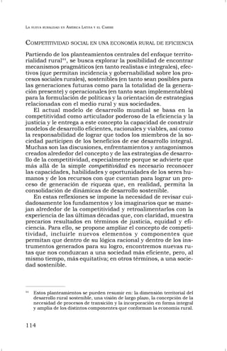 LA NUEVA RURALIDAD EN AMÉRICA LATINA Y EL CARIBE
114
COMPETITIVIDAD SOCIAL EN UNA ECONOMÍA RURAL DE EFICIENCIA
Partiendo de los planteamientos centrales del enfoque territo-
rialidad rural44
, se busca explorar la posibilidad de encontrar
mecanismos pragmáticos (en tanto realistas e integrales), efec-
tivos (que permitan incidencia y gobernabilidad sobre los pro-
cesos sociales rurales), sostenibles (en tanto sean posibles para
las generaciones futuras como para la totalidad de la genera-
ción presente) y operacionales (en tanto sean implementables)
para la formulación de políticas y la orientación de estrategias
relacionadas con el medio rural y sus sociedades.
El actual modelo de desarrollo mundial se basa en la
competitividad como articulador poderoso de la eficiencia y la
justicia y le entrega a este concepto la capacidad de construir
modelos de desarrollo eficientes, racionales y viables, así como
la responsabilidad de lograr que todos los miembros de la so-
ciedad participen de los beneficios de ese desarrollo integral.
Muchas son las discusiones, enfrentamientos y antagonismos
creados alrededor del concepto y de las estrategias de desarro-
llo de la competitividad, especialmente porque se advierte que
más allá de la simple competitividad es necesario reconocer
las capacidades, habilidades y oportunidades de los seres hu-
manos y de los recursos con que cuentan para lograr un pro-
ceso de generación de riqueza que, en realidad, permita la
consolidación de dinámicas de desarrollo sostenible.
En estas reflexiones se impone la necesidad de revisar cui-
dadosamente los fundamentos y los imaginarios que se mane-
jan alrededor de la competitividad y retroalimentarlos con la
experiencia de las últimas décadas que, con claridad, muestra
precarios resultados en términos de justicia, equidad y efi-
ciencia. Para ello, se propone ampliar el concepto de competi-
tividad, incluirle nuevos elementos y componentes que
permitan que dentro de su lógica racional y dentro de los ins-
trumentos generados para su logro, encontremos nuevas ru-
tas que nos conduzcan a una sociedad más eficiente, pero, al
mismo tiempo, más equitativa; en otros términos, a una socie-
dad sostenible.
44
Estos planteamientos se pueden resumir en: la dimensión territorial del
desarrollo rural sostenible, una visión de largo plazo, la concepción de la
necesidad de procesos de transición y la incorporación en forma integral
y amplia de los distintos componentes que conforman la economía rural.
 