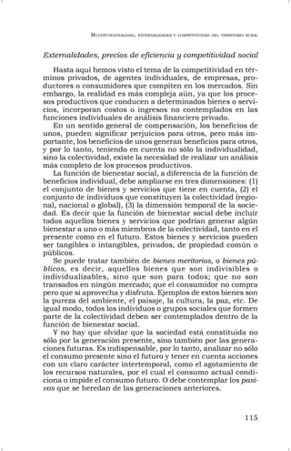 MULTIFUNCIONALIDAD, EXTERNALIDADES Y COMPETITIVIDAD DEL TERRITORIO RURAL
115
Externalidades, precios de eficiencia y competitividad social
Hasta aquí hemos visto el tema de la competitividad en tér-
minos privados, de agentes individuales, de empresas, pro-
ductores o consumidores que compiten en los mercados. Sin
embargo, la realidad es más compleja aún, ya que los proce-
sos productivos que conducen a determinados bienes o servi-
cios, incorporan costos o ingresos no contemplados en las
funciones individuales de análisis financiero privado.
En un sentido general de compensación, los beneficios de
unos, pueden significar perjuicios para otros, pero más im-
portante, los beneficios de unos generan beneficios para otros,
y por lo tanto, teniendo en cuenta no sólo la individualidad,
sino la colectividad, existe la necesidad de realizar un análisis
más completo de los procesos productivos.
La función de bienestar social, a diferencia de la función de
beneficios individual, debe ampliarse en tres dimensiones: (1)
el conjunto de bienes y servicios que tiene en cuenta, (2) el
conjunto de individuos que constituyen la colectividad (regio-
nal, nacional o global), (3) la dimensión temporal de la socie-
dad. Es decir que la función de bienestar social debe incluir
todos aquellos bienes y servicios que podrían generar algún
bienestar a uno o más miembros de la colectividad, tanto en el
presente como en el futuro. Estos bienes y servicios pueden
ser tangibles o intangibles, privados, de propiedad común o
públicos.
Se puede tratar también de bienes meritorios, o bienes pú-
blicos, es decir, aquellos bienes que son indivisibles o
individualizables, sino que son para todos; que no son
transados en ningún mercado; que el consumidor no compra
pero que si aprovecha y disfruta. Ejemplos de estos bienes son
la pureza del ambiente, el paisaje, la cultura, la paz, etc. De
igual modo, todos los individuos o grupos sociales que formen
parte de la colectividad deben ser contemplados dentro de la
función de bienestar social.
Y no hay que olvidar que la sociedad está constituida no
sólo por la generación presente, sino también por las genera-
ciones futuras. Es indispensable, por lo tanto, analizar no sólo
el consumo presente sino el futuro y tener en cuenta acciones
con un claro carácter intertemporal, como el agotamiento de
los recursos naturales, por el cual el consumo actual condi-
ciona o impide el consumo futuro. O debe contemplar los pasi-
vos que se heredan de las generaciones anteriores.
 