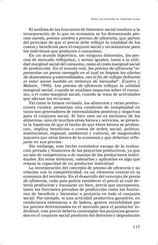 HACIA UNA ECONOMÍA DE TERRITORIO RURAL
117
El análisis de las funciones de bienestar social conduce a la
incorporación de lo que en economía se ha denominado pre-
cios cuenta, precios sombra o precios de eficiencia, que parten
del principio de que el precio debe reflejar la totalidad de los
costos y beneficios para el conjunto social y no solamente para
los individuos que producen o consumen.
En un mundo hipotético, sin ninguna distorsión, los pre-
cios de mercado reflejarían, y serían iguales, tanto a la utili-
dad marginal social del consumo, como al costo marginal social
de producción. En el mundo real, los precios de eficiencia “re-
presentan un precio corregido en el cual se limpian los efectos
de distorsiones y externalidades, con el fin de reflejar fielmente
el valor social medido en términos de bienestar”. (Castro y
Mokate, 1996). Los precios de eficiencia reflejan la utilidad
marginal social, cuando se analizan impactos sobre el consu-
mo, o el costo marginal social, cuando se trata de actividades
que afectan los recursos.
Tal como lo hemos revisado, los alimentos y otras produc-
ciones rurales, presentan una condición de complejidad en
tanto son generadores de externalidades positivas y negativas
para el conjunto social. Si bien esto no es exclusivo de los
alimentos, sino de muchos otros bienes y servicios, se presen-
ta la hipótesis de que el hecho de que éstos bienes se produz-
can, implica beneficios o costos de orden social, político,
institucional, regional, ambiental y cultural, de magnitudes
mayores que otros bienes de la economía y que deberían refle-
jarse en sus precios.
Sin embargo, este hecho económico escapa de la evalua-
ción privada y financiera de los proyectos productivos, ya que
no son de competencia o de manejo de los productores indivi-
duales. En otros términos, valorarlos y aplicarlos es algo que
rebasa la capacidad de un productor individual.
La incorporación del concepto de precios de eficiencia y su
relación con la competitividad, es un elemento central en la
economía del territorio. En el desarrollo del concepto de precio
de eficiencia, cada país podría establecer el precio al cual de-
bería producirse y transarse un bien, precio que incorporará,
tanto las funciones privadas de producción como las funcio-
nes de beneficio y bienestar o perjuicio en todo el conjunto
social. Por ejemplo, si una actividad productiva ganadera, en
condiciones extensivas o de ladera, genera rentabilidad por
los precios determinados en el mercado para el productor in-
dividual, este precio debería contemplar los perjuicios genera-
dos en el conjunto social producto del deterioro y degradación
 