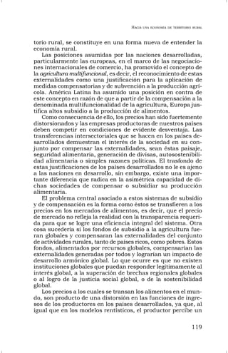 HACIA UNA ECONOMÍA DE TERRITORIO RURAL
119
torio rural, se constituye en una forma nueva de entender la
economía rural.
Las posiciones asumidas por las naciones desarrolladas,
particularmente las europeas, en el marco de las negociacio-
nes internacionales de comercio, ha promovido el concepto de
la agricultura multifuncional, es decir, el reconocimiento de estas
externalidades como una justificación para la aplicación de
medidas compensatorias y de subvención a la producción agrí-
cola. América Latina ha asumido una posición en contra de
este concepto en razón de que a partir de la compensación a la
denominada multifuncionalidad de la agricultura, Europa jus-
tifica altos subsidio a la producción de alimentos.
Como consecuencia de ello, los precios han sido fuertemente
distorsionados y las empresas productoras de nuestros países
deben competir en condiciones de evidente desventaja. Las
transferencias intersectoriales que se hacen en los países de-
sarrollados demuestran el interés de la sociedad en su con-
junto por compensar las externalidades, sean éstas paisaje,
seguridad alimentaria, generación de divisas, autosostenibili-
dad alimentaria o simples razones políticas. El trasfondo de
estas justificaciones de los países desarrollados no le es ajeno
a las naciones en desarrollo, sin embargo, existe una impor-
tante diferencia que radica en la asimétrica capacidad de di-
chas sociedades de compensar o subsidiar su producción
alimentaria.
El problema central asociado a estos sistemas de subsidio
y de compensación es la forma como éstos se transfieren a los
precios en los mercados de alimentos, es decir, que el precio
de mercado no refleja la realidad con la transparencia requeri-
da para que se logre una eficiencia integral del sistema. Otra
cosa sucedería si los fondos de subsidio a la agricultura fue-
ran globales y compensaran las externalidades del conjunto
de actividades rurales, tanto de países ricos, como pobres. Estos
fondos, alimentados por recursos globales, compensarían las
externalidades generadas por todos y lograrían un impacto de
desarrollo armónico global. Lo que ocurre es que no existen
instituciones globales que puedan responder legítimamente al
interés global, a la superación de brechas regionales globales
o al logro de la justicia social global, o de la sostenibilidad
global.
Los precios a los cuales se transan los alimentos en el mun-
do, son producto de una distorsión en las funciones de ingre-
sos de los productores en los países desarrollados, ya que, al
igual que en los modelos rentísticos, el productor percibe un
 