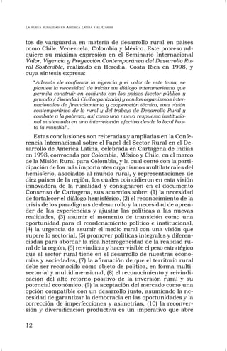 LA NUEVA RURALIDAD EN AMÉRICA LATINA Y EL CARIBE
12
tos de vanguardia en materia de desarrollo rural en países
como Chile, Venezuela, Colombia y México. Este proceso ad-
quiere su máxima expresión en el Seminario Internacional
Valor, Vigencia y Proyección Contemporánea del Desarrollo Ru-
ral Sostenible, realizado en Heredia, Costa Rica en 1998, y
cuya síntesis expresa:
“Además de confirmar la vigencia y el valor de este tema, se
plantea la necesidad de iniciar un diálogo interamericano que
permita construir en conjunto con los países (sector público y
privado / Sociedad Civil organizada) y con los organismos inter-
nacionales de financiamiento y cooperación técnica, una visión
contemporánea de lo rural y del trabajo de Desarrollo Rural y
combate a la pobreza, así como una nueva respuesta institucio-
nal sustentada en una interrelación efectiva desde lo local has-
ta la mundial”.
Estas conclusiones son reiteradas y ampliadas en la Confe-
rencia Internacional sobre el Papel del Sector Rural en el De-
sarrollo de América Latina, celebrada en Cartagena de Indias
en 1998, convocada por Colombia, México y Chile, en el marco
de la Misión Rural para Colombia, y la cual contó con la parti-
cipación de los más importantes organismos multilaterales del
hemisferio, asociados al mundo rural, y representaciones de
diez países de la región, los cuales coincidieron en esta visión
innovadora de la ruralidad y consignaron en el documento
Consenso de Cartagena, sus acuerdos sobre: (1) la necesidad
de fortalecer el diálogo hemisférico, (2) el reconocimiento de la
crisis de los paradigmas de desarrollo y la necesidad de apren-
der de las experiencias y ajustar las políticas a las nuevas
realidades, (3) asumir el momento de transición como una
oportunidad para el reordenamiento político e institucional,
(4) la urgencia de asumir el medio rural con una visión que
supere lo sectorial, (5) promover políticas integrales y diferen-
ciadas para abordar la rica heterogeneidad de la realidad ru-
ral de la región, (6) reivindicar y hacer visible el peso estratégico
que el sector rural tiene en el desarrollo de nuestras econo-
mías y sociedades, (7) la afirmación de que el territorio rural
debe ser reconocido como objeto de política, en forma multi-
sectorial y multidimensional, (8) el reconocimiento y reivindi-
cación del alto retorno positivo de la inversión rural y su
potencial económico, (9) la aceptación del mercado como una
opción compatible con un desarrollo justo, asumiendo la ne-
cesidad de garantizar la democracia en las oportunidades y la
corrección de imperfecciones y asimetrías, (10) la reconver-
sión y diversificación productiva es un imperativo que abre
 