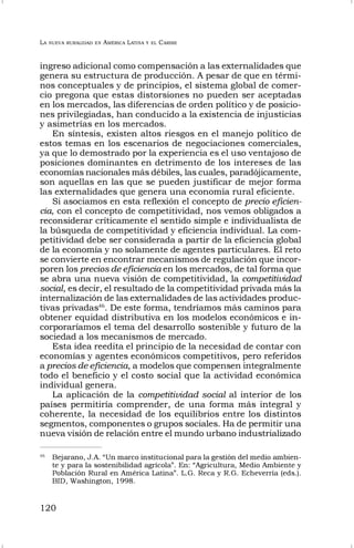 LA NUEVA RURALIDAD EN AMÉRICA LATINA Y EL CARIBE
120
ingreso adicional como compensación a las externalidades que
genera su estructura de producción. A pesar de que en térmi-
nos conceptuales y de principios, el sistema global de comer-
cio pregona que estas distorsiones no pueden ser aceptadas
en los mercados, las diferencias de orden político y de posicio-
nes privilegiadas, han conducido a la existencia de injusticias
y asimetrías en los mercados.
En síntesis, existen altos riesgos en el manejo político de
estos temas en los escenarios de negociaciones comerciales,
ya que lo demostrado por la experiencia es el uso ventajoso de
posiciones dominantes en detrimento de los intereses de las
economías nacionales más débiles, las cuales, paradójicamente,
son aquellas en las que se pueden justificar de mejor forma
las externalidades que genera una economía rural eficiente.
Si asociamos en esta reflexión el concepto de precio eficien-
cia, con el concepto de competitividad, nos vemos obligados a
reconsiderar críticamente el sentido simple e individualista de
la búsqueda de competitividad y eficiencia individual. La com-
petitividad debe ser considerada a partir de la eficiencia global
de la economía y no solamente de agentes particulares. El reto
se convierte en encontrar mecanismos de regulación que incor-
poren los precios de eficiencia en los mercados, de tal forma que
se abra una nueva visión de competitividad, la competitividad
social, es decir, el resultado de la competitividad privada más la
internalización de las externalidades de las actividades produc-
tivas privadas46
. De este forma, tendríamos más caminos para
obtener equidad distributiva en los modelos económicos e in-
corporaríamos el tema del desarrollo sostenible y futuro de la
sociedad a los mecanismos de mercado.
Esta idea reedita el principio de la necesidad de contar con
economías y agentes económicos competitivos, pero referidos
a precios de eficiencia, a modelos que compensen integralmente
todo el beneficio y el costo social que la actividad económica
individual genera.
La aplicación de la competitividad social al interior de los
países permitiría comprender, de una forma más integral y
coherente, la necesidad de los equilibrios entre los distintos
segmentos, componentes o grupos sociales. Ha de permitir una
nueva visión de relación entre el mundo urbano industrializado
46
Bejarano, J.A. “Un marco institucional para la gestión del medio ambien-
te y para la sostenibilidad agrícola”. En: “Agricultura, Medio Ambiente y
Población Rural en América Latina”. L.G. Reca y R.G. Echeverría (eds.).
BID, Washington, 1998.
 