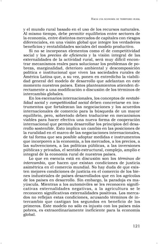 HACIA UNA ECONOMÍA DE TERRITORIO RURAL
121
y el mundo rural basado en el uso de los recursos naturales.
Al mismo tiempo, debe permitir equilibrios entre sectores de
la economía, entre distintos mercados de capitales con riesgos
diferenciales, en una visión global que integre los verdaderos
beneficios y rentabilidades sociales del modelo productivo.
Si no se incorporan elementos como el de competitividad
social y los precios de eficiencia y la visión integral de las
externalidades de la actividad rural, será muy difícil encon-
trar mecanismos reales para solucionar los problemas de po-
breza, marginalidad, deterioro ambiental y descomposición
política e institucional que viven las sociedades rurales de
América Latina que, a su vez, ponen en entredicho la viabili-
dad general del modelo de desarrollo que adelantan en este
momento nuestros países. Estos planteamientos atienden di-
rectamente a una modificación o discusión de los términos de
intercambio globales.
En los escenarios internacionales, los conceptos de rentabi-
lidad social y competitividad social deben concretarse en ins-
trumentos que fortalezcan las negociaciones y los acuerdos
internacionales de comercio para la búsqueda de un mayor
equilibrio, pero, sobretodo deben traducirse en mecanismos
viables para hacer efectiva una nueva forma de cooperación
internacional que permita desarrollar los principios del desa-
rrollo sostenible. Esto implica un cambio en las posiciones de
la ruralidad en el marco de las negociaciones internacionales,
de tal forma que sea posible adoptar medidas e instrumentos
que incorporen a la economía, a los mercados, a los precios, a
las subvenciones, a las políticas públicas, a las inversiones
públicas y privadas, el sentido estructural, complejo, amplio e
integral de la economía rural de nuestros países.
Lo que en esencia está en discusión son los términos de
intercambio, que hacen que existan condiciones de justicia
asimétrica en el comercio mundial. No hay duda de que exis-
ten mejores condiciones de justicia en el comercio de los bie-
nes industriales de países desarrollados que en los agrícolas
de los países en desarrollo. Sin embargo, la paradoja es ma-
yúscula. Mientras a los automóviles se les reconocen signifi-
cativas externalidades negativas, a la agricultura se le
reconocen significativas externalidades positivas. Los merca-
dos no reflejan estas condiciones, acusando términos de in-
tercambio que castigan los segundos en beneficio de los
primeros. Este modelo no sólo es injusto con los países más
pobres, es extraordinariamente ineficiente para la economía
global.
 