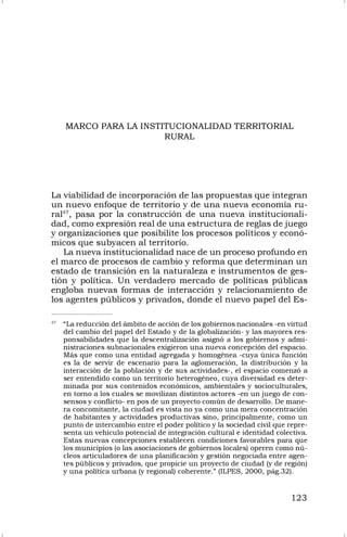 123
MARCO PARA LA INSTITUCIONALIDAD TERRITORIAL
RURAL
La viabilidad de incorporación de las propuestas que integran
un nuevo enfoque de territorio y de una nueva economía ru-
ral47
, pasa por la construcción de una nueva institucionali-
dad, como expresión real de una estructura de reglas de juego
y organizaciones que posibilite los procesos políticos y econó-
micos que subyacen al territorio.
La nueva institucionalidad nace de un proceso profundo en
el marco de procesos de cambio y reforma que determinan un
estado de transición en la naturaleza e instrumentos de ges-
tión y política. Un verdadero mercado de políticas públicas
engloba nuevas formas de interacción y relacionamiento de
los agentes públicos y privados, donde el nuevo papel del Es-
47
“La reducción del ámbito de acción de los gobiernos nacionales -en virtud
del cambio del papel del Estado y de la globalización- y las mayores res-
ponsabilidades que la descentralización asignó a los gobiernos y admi-
nistraciones subnacionales exigieron una nueva concepción del espacio.
Más que como una entidad agregada y homogénea -cuya única función
es la de servir de escenario para la aglomeración, la distribución y la
interacción de la población y de sus actividades-, el espacio comenzó a
ser entendido como un territorio heterogéneo, cuya diversidad es deter-
minada por sus contenidos económicos, ambientales y socioculturales,
en torno a los cuales se movilizan distintos actores -en un juego de con-
sensos y conflicto- en pos de un proyecto común de desarrollo. De mane-
ra concomitante, la ciudad es vista no ya como una mera concentración
de habitantes y actividades productivas sino, principalmente, como un
punto de intercambio entre el poder político y la sociedad civil que repre-
senta un vehículo potencial de integración cultural e identidad colectiva.
Estas nuevas concepciones establecen condiciones favorables para que
los municipios (o las asociaciones de gobiernos locales) operen como nú-
cleos articuladores de una planificación y gestión negociada entre agen-
tes públicos y privados, que propicie un proyecto de ciudad (y de región)
y una política urbana (y regional) coherente.” (ILPES, 2000, pág.32).
 