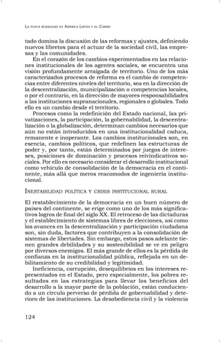 LA NUEVA RURALIDAD EN AMÉRICA LATINA Y EL CARIBE
124
tado domina la discusión de las reformas y ajustes, definiendo
nuevos libretos para el actuar de la sociedad civil, las empre-
sas y las comunidades.
En el corazón de los cambios experimentados en las relacio-
nes institucionales de los agentes sociales, se encuentra una
visión profundamente arraigada de territorio. Uno de los más
caracterizados procesos de reforma es el cambio de competen-
cias entre diferentes niveles del territorio, sea en la dirección de
la descentralización, municipalización o competencias locales,
o por el contrario, en la dirección de mayores responsabilidades
a las instituciones supranacionales, regionales o globales. Todo
ello es un cambio desde el territorio.
Procesos como la redefinición del Estado nacional, las pri-
vatizaciones, la participación, la gobernabilidad, la descentra-
lización o la globalización, determinan cambios necesarios que
aún no están introducidos en una institucionalidad caduca,
remanente e inoperante. Los cambios institucionales son, en
esencia, cambios políticos, que redefinen las estructuras de
poder y, por tanto, están determinados por juegos de intere-
ses, posiciones de dominación y procesos reivindicativos so-
ciales. Por ello es necesario considerar el desarrollo institucional
como vehículo de consolidación de la democracia en el conti-
nente, más allá que meros reacomodos de ingeniería institu-
cional.
INESTABILIDAD POLÍTICA Y CRISIS INSTITUCIONAL RURAL
El restablecimiento de la democracia en un buen número de
países del continente, se erige como uno de los más significa-
tivos logros de final del siglo XX. El retroceso de las dictaduras
y el establecimiento de sistemas libres de elecciones, así como
los avances en la descentralización y participación ciudadana
son, sin duda, factores que contribuyen a la consolidación de
sistemas de libertades. Sin embargo, estos pasos adelante tie-
nen grandes debilidades y su sostenibilidad se ve en peligro
por diversos enemigos. El más grande de ellos es la pérdida de
confianza en la institucionalidad pública, reflejada en un de-
bilitamiento de su credibilidad y legitimidad.
Ineficiencia, corrupción, desequilibrios en los intereses re-
presentados en el Estado, pero especialmente, los pobres re-
sultados en las estrategias para llevar los beneficios del
desarrollo a la mayor parte de la población, están conducien-
do a un círculo perverso de pérdida de gobernabilidad y dete-
rioro de las instituciones. La desobediencia civil y la violencia
 