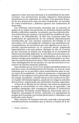 MARCO PARA LA INSTITUCIONALIDAD TERRITORIAL RURAL
125
aparecen como una real amenaza a la estabilidad de las insti-
tuciones. Los movimientos sociales adquieren dimensiones
dramáticas al ser expresión de rechazo a los procesos forma-
les de una democracia cada vez más cuestionada. La sucesión
de crisis económicas y políticas agravan las condiciones de
desarrollo.
Las reformas estructurales asumidas por la mayoría de
países de la región han generado un profundo debate político
debido a diferentes razones. La primera, por los evidentes efec-
tos restrictivos que impone a la sociedad las medidas de ajus-
te fiscal y de liberalización. Si bien hay consenso sobre las
condiciones de agotamiento de los modelos distorsionantes
introducidos por una excesiva injerencia del Estado en los
mercados y de la necesidad de restablecer los equilibrios ma-
croeconómicos, los sacrificios que esto significa no se han re-
partido equitativamente en el conjunto social, golpeando
especialmente a los más pobres. Ejemplo de ello, es el hecho
de que mientras se insiste con tenacidad en la necesidad de
liberar los mercados laborales, lo cual afecta las precarias con-
quistas laborales de trabajadores organizados, no se otorga la
misma energía para establecer reglas antimonopolio o se com-
bate la concentración de la tierra. Esto se interpreta como una
clara ideologización de los ajustes, lo cual las convierte en es-
cenario de fuertes tensiones políticas.
Los cambios que se viven en la institucionalidad pública se
perciben como un debilitamiento del Estado, en aras de unas
reformas que no se perciben como trascendentes para la ma-
yor parte de la población. La falta de presencia y respuesta del
Estado en las regiones más pobres del continente desdibujan
los mapas nacionales, creando zonas en las cuales no se ejer-
ce el poder del Estado legítimo, poniendo en riesgo la cohesión
del territorio, fragmentado por profundas brechas regionales.
A fines de la década de los setenta casi todos los países de
la región se encontraban en una crisis que se agravaba y las
medidas adoptadas sólo conseguían ahondar la ineficiencia
generalizada. El Estado resultó disperso, fracturado, poco in-
teligente, privatizado de hecho, sometido a la apropiación de
grupos que buscaban sus rentas particulares y abocado a una
profunda crisis fiscal.48
Este conjunto de factores internos, asociado a las grandes
transformaciones mundiales que se dieron a finales de la dé-
48
Piñeiro, Martínez, …
 