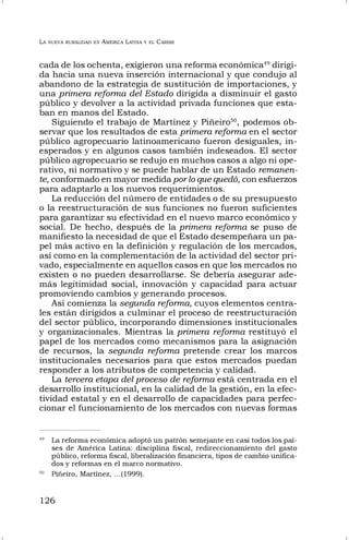 LA NUEVA RURALIDAD EN AMÉRICA LATINA Y EL CARIBE
126
cada de los ochenta, exigieron una reforma económica49
dirigi-
da hacia una nueva inserción internacional y que condujo al
abandono de la estrategia de sustitución de importaciones, y
una primera reforma del Estado dirigida a disminuir el gasto
público y devolver a la actividad privada funciones que esta-
ban en manos del Estado.
Siguiendo el trabajo de Martínez y Piñeiro50
, podemos ob-
servar que los resultados de esta primera reforma en el sector
público agropecuario latinoamericano fueron desiguales, in-
esperados y en algunos casos también indeseados. El sector
público agropecuario se redujo en muchos casos a algo ni ope-
rativo, ni normativo y se puede hablar de un Estado remanen-
te, conformado en mayor medida por lo que quedó, con esfuerzos
para adaptarlo a los nuevos requerimientos.
La reducción del número de entidades o de su presupuesto
o la reestructuración de sus funciones no fueron suficientes
para garantizar su efectividad en el nuevo marco económico y
social. De hecho, después de la primera reforma se puso de
manifiesto la necesidad de que el Estado desempeñara un pa-
pel más activo en la definición y regulación de los mercados,
así como en la complementación de la actividad del sector pri-
vado, especialmente en aquellos casos en que los mercados no
existen o no pueden desarrollarse. Se debería asegurar ade-
más legitimidad social, innovación y capacidad para actuar
promoviendo cambios y generando procesos.
Así comienza la segunda reforma, cuyos elementos centra-
les están dirigidos a culminar el proceso de reestructuración
del sector público, incorporando dimensiones institucionales
y organizacionales. Mientras la primera reforma restituyó el
papel de los mercados como mecanismos para la asignación
de recursos, la segunda reforma pretende crear los marcos
institucionales necesarios para que estos mercados puedan
responder a los atributos de competencia y calidad.
La tercera etapa del proceso de reforma está centrada en el
desarrollo institucional, en la calidad de la gestión, en la efec-
tividad estatal y en el desarrollo de capacidades para perfec-
cionar el funcionamiento de los mercados con nuevas formas
49
La reforma económica adoptó un patrón semejante en casi todos los paí-
ses de América Latina: disciplina fiscal, redireccionamiento del gasto
público, reforma fiscal, liberalización financiera, tipos de cambio unifica-
dos y reformas en el marco normativo.
50
Piñeiro, Martínez, …(1999).
 
