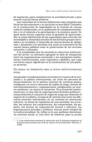 MARCO PARA LA INSTITUCIONALIDAD TERRITORIAL RURAL
127
de regulación, para complementar la actividad privada y para
proveer nuevos bienes públicos.
Los contenidos de la tercera reforma son más complejos que
los de las dos anteriores y su ejecución es más difícil. Consisten
en la construcción de capacidades en la creación de nuevas
redes de colaboración, en la explotación de complementarieda-
des y en el estímulo a la participación y la iniciativa social. De
igual modo incluye aspectos como la igualdad de oportunida-
des, la mejor distribución de las capacidades para articular las
necesidades y demandas sociales de los distintos grupos vincu-
lados a la ruralidad, el desarrollo de nuevas formas de delega-
ción y devolución a la sociedad civil, junto al suministro de los
nuevos bienes públicos como la preservación de los recursos
naturales y culturales.
A la complejidad que ha asumido la estructura institucio-
nal del sector, es necesario agregarle la falta de integración
entre las organizaciones nacionales y las emergentes institu-
ciones internacionales, sean regionales o globales, que cada
vez tienen mayor significado en la construcción de una políti-
ca sectorial.
UN MARCO DE TRANSICIÓN PARA LA NUEVA INSTITUCIONALIDAD
RURAL
Las grandes transformaciones ocurridas en el marco de la eco-
nomía y la política internacional, así como los procesos de
democratización en la política nacional de nuestros países,
configuran un nuevo escenario de reglas de juego, formas de
interrelacionamiento y organizaciones, prefigurando un mar-
co cambiante, un marco en transición. Una transición institu-
cional que va más allá de organizaciones formales públicas51
,
comprendiendo el conjunto de reglas de juego que dominan el
espacio de lo público, el espacio de intersección entre los dife-
rentes intereses individuales, en un contexto de interacción
colectiva. La forma de regulación de una sociedad, los acuer-
dos, las normas, las competencias, los compromisos, los pa-
peles, las formas de organización formal e informal, las
organizaciones privadas y públicas, forman parte integral de
la institucionalidad. Su reflejo es lo que podemos denominar
un contrato social, el cual sirve de referente para la acción
51
“(..) Las instituciones proveen la estructura que lo humanos imponen en
la interacción humana con el fin de reducir la incertidumbre” (Bernal, F.
1998)
 