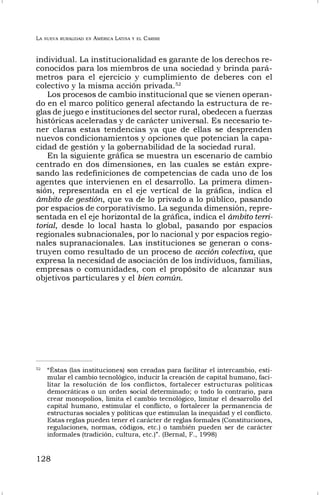 LA NUEVA RURALIDAD EN AMÉRICA LATINA Y EL CARIBE
128
individual. La institucionalidad es garante de los derechos re-
conocidos para los miembros de una sociedad y brinda pará-
metros para el ejercicio y cumplimiento de deberes con el
colectivo y la misma acción privada.52
Los procesos de cambio institucional que se vienen operan-
do en el marco político general afectando la estructura de re-
glas de juego e instituciones del sector rural, obedecen a fuerzas
históricas aceleradas y de carácter universal. Es necesario te-
ner claras estas tendencias ya que de ellas se desprenden
nuevos condicionamientos y opciones que potencian la capa-
cidad de gestión y la gobernabilidad de la sociedad rural.
En la siguiente gráfica se muestra un escenario de cambio
centrado en dos dimensiones, en las cuales se están expre-
sando las redefiniciones de competencias de cada uno de los
agentes que intervienen en el desarrollo. La primera dimen-
sión, representada en el eje vertical de la gráfica, indica el
ámbito de gestión, que va de lo privado a lo público, pasando
por espacios de corporativismo. La segunda dimensión, repre-
sentada en el eje horizontal de la gráfica, indica el ámbito terri-
torial, desde lo local hasta lo global, pasando por espacios
regionales subnacionales, por lo nacional y por espacios regio-
nales supranacionales. Las instituciones se generan o cons-
truyen como resultado de un proceso de acción colectiva, que
expresa la necesidad de asociación de los individuos, familias,
empresas o comunidades, con el propósito de alcanzar sus
objetivos particulares y el bien común.
52
“Éstas (las instituciones) son creadas para facilitar el intercambio, esti-
mular el cambio tecnológico, inducir la creación de capital humano, faci-
litar la resolución de los conflictos, fortalecer estructuras políticas
democráticas o un orden social determinado; o todo lo contrario, para
crear monopolios, limita el cambio tecnológico, limitar el desarrollo del
capital humano, estimular el conflicto, o fortalecer la permanencia de
estructuras sociales y políticas que estimulan la inequidad y el conflicto.
Estas reglas pueden tener el carácter de reglas formales (Constituciones,
regulaciones, normas, códigos, etc.) o también pueden ser de carácter
informales (tradición, cultura, etc.)”. (Bernal, F., 1998)
 