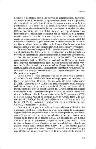 PRÓLOGO
13
espacio a sectores como los servicios ambientales, turismo,
cadenas agroindustriales y agroalimentarias, en un proceso
de transición económica, (11) un llamado a reconocer la im-
portancia de los ingresos y el empleo rural no agrícola, como
un elemento determinante de los mercados laborales rurales,
(12) la necesidad de completar, reorientar o profundizar las
reformas institucionales iniciadas en la región, (13) la impor-
tancia de asumir en forma más proactiva que reactiva el esce-
nario de negociaciones internacionales, como espacio vital del
desarrollo sectorial y (14) destacar la importancia de la inno-
vación, el desarrollo científico y la formación de recurso hu-
mano como eje de una competitividad sostenida y creciente.
Estos esfuerzos han permitido un notable reposicionamiento
en el análisis del tema y de su reinserción en las agendas y
servido de referencias inspiradoras para el presente documento.
En esta corriente de pensamiento, la Comisión Económica
para América Latina, CEPAL, a través de su Secretario Ejecu-
tivo, expresó recientemente que “nuevos desarrollos en los fren-
tes de la democracia, en especial la descentralización y la
participación ciudadana… han abierto puertas promisorias, so-
bre las cuales es posible construir una nueva etapa de desarro-
llo rural en la región”.
Como parte de este esfuerzo por crear instancias interna-
cionales a la consolidación de nuevas propuestas de desarro-
llo rural, se creó el Centro Internacional de Desarrollo Rural
(CIDER). La tarea del CIDER y su relacionamiento internacio-
nal en la tarea de posicionamiento de la nueva visión de lo
rural, coincidió con la constitución del Grupo Interagencial de
Desarrollo Rural, conformado por el IICA, el Banco Interame-
ricano de Desarrollo, la Agencia Alemana de Cooperación, GTZ,
el Fondo de las Naciones Unidas para la Agricultura y la Ali-
mentación, FAO, el Fondo de las Naciones Unidas para la Po-
breza, FIDA, la Comisión Económica para América Latina,
CEPAL, y el Banco Mundial.
De manera complementaria, se han realizado múltiples dis-
cusiones, análisis y estudios, con participación de gobiernos,
organizaciones empresariales rurales y campesinas, académi-
cos y técnicos, que permiten revalorizar y recoger una nueva
visión de lo rural en el marco actual de desarrollo. Un hecho
culminante es la reorientación que se viene operando en insti-
tuciones financieras y técnicas al servicio del desarrollo de los
países, como son el Banco Mundial y el BID, los cuales pasan
actualmente por el proceso de revalorización de lo rural, cuya
manifestación más importante es la prioridad de la atención
 