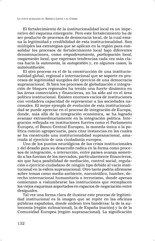 LA NUEVA RURALIDAD EN AMÉRICA LATINA Y EL CARIBE
132
El fortalecimiento de la institucionalidad local es un impe-
rativo del esquema emergente. Pero este fortalecimiento ha de
ser producto de procesos de democracia local, de la cual ema-
na la legitimidad y credibilidad de esta institucionalidad. Son
múltiples las estrategias que se aplican en la región para con-
solidar los procesos de fortalecimiento local bajo diferentes
denominaciones, como empoderamiento, participación local,
cooperación local, que expresan tendencias cada vez más cla-
ras hacia la autonomía, la autogestión y, en algunos casos, la
autoinstitución.
El otro proceso es el de la construcción de una institucio-
nalidad global, regional o internacional que se soporte en pro-
cesos de legitimidad surgidos del ejercicio de una democracia
supranacional. Si bien los procesos de globalización e integra-
ción de bloques regionales ha tenido una fuerte dinámica en
las áreas comerciales y financieras, no ha sido así en el área
político institucional. Existen enormes vacíos de instituciones
con verdadera capacidad de representar a las sociedades na-
cionales. El mejor ejemplo de evolución de esta institucionali-
dad se puede apreciar en el proceso de integración de Europa,
donde, más allá de la integración económica, se ha logrado
avanzar extraordinariamente en la integración política. Inte-
gración reflejada en instituciones fuertes como el Parlamento
Europeo, el Banco Central Europeo, la moneda única o la po-
lítica común agropecuaria, para citar instancias en las cuales
se ha construido una institucionalidad supranacional, ama-
rrada al ejercicio de una ciudadanía europea.
Uno de los puntos neurálgicos de las crisis institucionales
y del desafío para su desarrollo radica en la forma como proce-
sos de integración, o interacción, entre países avanza someti-
do a las fuerzas de los mercados, particularmente financieros,
sin que haya posibilidad de mediación, control social, regula-
ción o ejercicio ciudadano de ningún tipo debido al vacío insti-
tucional en la esfera supranacional. Otro tanto podría afirmarse
sobre temas como medio ambiente, narcotráfico, hambre, de-
recho internacional humanitario o terrorismo, donde apenas
comienzan a vislumbrarse las instituciones que reemplacen
los viejos esquemas soportados en espacios de negociación entre
desiguales.
Tal vez una forma clara de ilustrar este proceso de legitimi-
dad institucional es la imagen que se repite en las oficinas
públicas españolas, donde ondean tres banderas: la de la au-
tonomía (región subnacional), la de España (nación) y la de la
Comunidad Europea (región supranacional). La significación
 