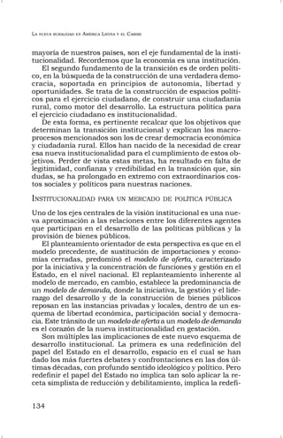 LA NUEVA RURALIDAD EN AMÉRICA LATINA Y EL CARIBE
134
mayoría de nuestros países, son el eje fundamental de la insti-
tucionalidad. Recordemos que la economía es una institución.
El segundo fundamento de la transición es de orden políti-
co, en la búsqueda de la construcción de una verdadera demo-
cracia, soportada en principios de autonomía, libertad y
oportunidades. Se trata de la construcción de espacios políti-
cos para el ejercicio ciudadano, de construir una ciudadanía
rural, como motor del desarrollo. La estructura política para
el ejercicio ciudadano es institucionalidad.
De esta forma, es pertinente recalcar que los objetivos que
determinan la transición institucional y explican los macro-
procesos mencionados son los de crear democracia económica
y ciudadanía rural. Ellos han nacido de la necesidad de crear
esa nueva institucionalidad para el cumplimiento de estos ob-
jetivos. Perder de vista estas metas, ha resultado en falta de
legitimidad, confianza y credibilidad en la transición que, sin
dudas, se ha prolongado en extremo con extraordinarios cos-
tos sociales y políticos para nuestras naciones.
INSTITUCIONALIDAD PARA UN MERCADO DE POLÍTICA PÚBLICA
Uno de los ejes centrales de la visión institucional es una nue-
va aproximación a las relaciones entre los diferentes agentes
que participan en el desarrollo de las políticas públicas y la
provisión de bienes públicos.
El planteamiento orientador de esta perspectiva es que en el
modelo precedente, de sustitución de importaciones y econo-
mías cerradas, predominó el modelo de oferta, caracterizado
por la iniciativa y la concentración de funciones y gestión en el
Estado, en el nivel nacional. El replanteamiento inherente al
modelo de mercado, en cambio, establece la predominancia de
un modelo de demanda, donde la iniciativa, la gestión y el lide-
razgo del desarrollo y de la construcción de bienes públicos
reposan en las instancias privadas y locales, dentro de un es-
quema de libertad económica, participación social y democra-
cia. Este tránsito de un modelo de oferta a un modelo de demanda
es el corazón de la nueva institucionalidad en gestación.
Son múltiples las implicaciones de este nuevo esquema de
desarrollo institucional. La primera es una redefinición del
papel del Estado en el desarrollo, espacio en el cual se han
dado los más fuertes debates y confrontaciones en las dos úl-
timas décadas, con profundo sentido ideológico y político. Pero
redefinir el papel del Estado no implica tan solo aplicar la re-
ceta simplista de reducción y debilitamiento, implica la redefi-
 