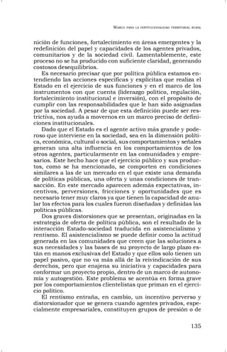 MARCO PARA LA INSTITUCIONALIDAD TERRITORIAL RURAL
135
nición de funciones, fortalecimiento en áreas emergentes y la
redefinición del papel y capacidades de los agentes privados,
comunitarios y de la sociedad civil. Lamentablemente, este
proceso no se ha producido con suficiente claridad, generando
costosos desequilibrios.
Es necesario precisar que por política pública estamos en-
tendiendo las acciones específicas y explícitas que realiza el
Estado en el ejercicio de sus funciones y en el marco de los
instrumentos con que cuenta (liderazgo político, regulación,
fortalecimiento institucional e inversión), con el propósito de
cumplir con las responsabilidades que le han sido asignadas
por la sociedad. A pesar de que esta definición puede ser res-
trictiva, nos ayuda a movernos en un marco preciso de defini-
ciones institucionales.
Dado que el Estado es el agente activo más grande y pode-
roso que interviene en la sociedad, sea en la dimensión políti-
ca, económica, cultural o social, sus comportamientos y señales
generan una alta influencia en los comportamientos de los
otros agentes, particularmente en las comunidades y empre-
sarios. Este hecho hace que el ejercicio público y sus produc-
tos, como se ha mencionado, se comporten en condiciones
similares a las de un mercado en el que existe una demanda
de políticas públicas, una oferta y unas condiciones de tran-
sacción. En este mercado aparecen además expectativas, in-
centivos, perversiones, fricciones y oportunidades que es
necesario tener muy claros ya que tienen la capacidad de anu-
lar los efectos para los cuales fueron diseñadas y definidas las
políticas públicas.
Dos graves distorsiones que se presentan, originadas en la
estrategia de oferta de política pública, son el resultado de la
interacción Estado-sociedad traducida en asistencialismo y
rentismo. El asistencialismo se puede definir como la actitud
generada en las comunidades que creen que las soluciones a
sus necesidades y las bases de su proyecto de largo plazo es-
tán en manos exclusivas del Estado y que ellos solo tienen un
papel pasivo, que no va más allá de la reivindicación de sus
derechos, pero que enajena su iniciativa y capacidades para
conformar un proyecto propio, dentro de un marco de autono-
mía y autogestión. Este problema se acentúa en forma grave
por los comportamientos clientelistas que priman en el ejerci-
cio político.
El rentismo entraña, en cambio, un incentivo perverso y
distorsionador que se genera cuando agentes privados, espe-
cialmente empresariales, constituyen grupos de presión o de
 