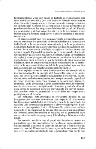 HACIA UNA ECONOMÍA DE TERRITORIO RURAL
137
fundamentales: ¿En qué casos el Estado es responsable por
una actividad social? y ¿en qué casos el Estado debe actuar
directamente (caso justicia) o indirectamente (caso producción
de alimentos)? A partir de la respuesta a estas preguntas se
pueden establecer los esquemas básicos del papel del Estado
en la sociedad y definir aspectos claves de la estructura insti-
tucional que debemos adoptar en nuestra sociedad y en nues-
tro sector.
El arreglo social que rige la mayor parte de nuestras socie-
dades establece un principio de reconocimiento a la iniciativa
individual, a la autonomía comunitaria y a la organización
económica basada en la concurrencia de muchos agentes pri-
vados. Esta economía privilegia arreglos e instituciones que
operen bajo la lógica del mercado, pero enfatizando el sentido
de equidad y justicia en el acceso, es decir, obliga la existencia
de reglas justas que garanticen las oportunidades de todos los
ciudadanos para acceder a los beneficios de una economía
eficiente, uno de cuyos ejemplos más destacados es la defini-
ción de la responsabilidad social de la propiedad, que contie-
nen algunas de las constituciones del continente.
Este espíritu entraña una interpretación de esencia de lo
institucionalizable: la energía del desarrollo está en la socie-
dad, en tanto que los actores individuales o colectivos, ciuda-
danos, comunidades o empresas, son los que tienen la capacidad
de crear, innovar, mover las fuerzas de la sociedad. Cada co-
munidad, cada productor o cada consumidor trata inteligente-
mente de encontrar un óptimo de bienestar y satisfacción, de
esta forma la sociedad pone en movimiento su mayor capaci-
dad posible, todo su potencial, el cual debe ser respetado y
protegido por el Estado.
Sin embargo, este principio se encuentra diluido en las
imágenes que la mayoría tenemos con respecto al balance en-
tre las responsabilidades del Estado y las de la sociedad. Ha
existido una generalizada postura a creer y exigir que el Esta-
do sea un protagonista único. El desarrollo político o económi-
co reside en la capacidad de los agentes sociales, en un entorno
de libertad, para desarrollar el máximo de su potencial para
construir el mundo de progreso y felicidad que libremente de-
cidan.
En esencia, se diría que el papel del Estado se centra en
garantizar que las iniciativas particulares, comunitarias o
empresariales apunten al logro de las metas y beneficios del
colectivo social. Ello entraña un conjunto de responsabilida-
des irrenunciables del Estado que le permiten velar por lo que
 