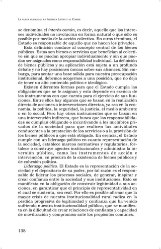 LA NUEVA RURALIDAD EN AMÉRICA LATINA Y EL CARIBE
138
se denomina el interés común, es decir, aquello que los intere-
ses individuales no involucran en forma natural o que sólo es
posible por medio de la acción colectiva. En otros términos, el
Estado es responsable de aquello que no hacen los privados.
Esta definición conduce al concepto central de los bienes
públicos. Éstos son bienes o servicios que benefician al colecti-
vo sin que se puedan apropiar individualmente y sin que pue-
dan ser asignados como responsabilidad individual. La definición
de bienes públicos y su aplicación está sujeta a un profundo
debate y no hay posiciones únicas sobre sus alcances. Sin em-
bargo, para sentar una base sólida para nuestra preocupación
institucional, debemos acogernos a una posición, que no deja
de tener un alto contenido político e ideológico.
Existen diferentes formas para que el Estado cumpla las
obligaciones que se le asignan y esto depende en esencia de
los instrumentos con que cuenta para el ejercicio de sus fun-
ciones. Entre ellos hay algunos que se basan en la realización
directa de acciones o intervenciones directas, ya sea en la eco-
nomía, la política, la seguridad, la justicia, el medio ambiente
o en lo social. Pero hay otros instrumentos que se basan en
una intervención indirecta, que busca que las responsabilida-
des se cumplan obligando o incentivando a los miembros pri-
vados de la sociedad para que realicen las actividades
conducentes a la prestación de los servicios o a la provisión de
los bienes públicos a que está obligado. En esencia, el Estado
cumple con un liderazgo político en cuanto representación de
la sociedad, establece marcos normativos y regulatorios, for-
talece o construye agentes institucionales y administra la in-
versión pública, como los instrumentos de acción e
intervención, en procura de la existencia de bienes públicos y
de cohesión política.
Liderazgo político. El Estado es la representación de la so-
ciedad y el depositario de su poder, por tal razón es el respon-
sable de liderar los procesos sociales, de generar, inspirar y
crear confianza entre la sociedad y sus instituciones. Esto se
manifiesta en la obligación de construir legitimidad a sus ac-
ciones, en garantizar que el principio de representatividad en
el cual se sustenta, sea real. Por ello es posible afirmar que la
mayor crisis de nuestra institucionalidad rural radica en la
pérdida progresiva de legitimidad y confianza que ha venido
sufriendo nuestra institucionalidad pública, que se manifies-
ta en la dificultad de crear relaciones de confianza y capacidad
de movilización y compromiso ante los propósitos comunes.
 