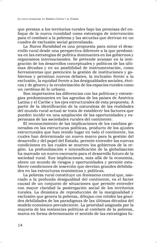 LA NUEVA RURALIDAD EN AMÉRICA LATINA Y EL CARIBE
14
que prestan a los territorios rurales bajo las premisas del en-
foque de la nueva ruralidad como estrategia de intervención
para el combate a la pobreza y las secuelas que derivan en un
cuadro de exclusión social generalizada.
La Nueva Ruralidad es una propuesta para mirar el desa-
rrollo rural desde una perspectiva diferente a la que predomi-
na en las estrategias de política dominantes en los gobiernos y
organismos internacionales. Se pretende avanzar en la inte-
gración de los desarrollos conceptuales y políticos de las últi-
mas décadas y en su posibilidad de instrumentación, como
herramientas que potencien la gestión de instituciones y go-
biernos y permitan nuevos debates, la inclusión frente a la
exclusión, la equidad frente a las desigualdades sociales, étni-
cas y de género y la revalorización de los espacios rurales como
un continuo de lo urbano.
Son importantes las diferencias con las políticas y estrate-
gias predominantes en las agendas de los países de América
Latina y el Caribe y los ejes estructurales de esta propuesta. A
partir de la identificación de la naturaleza de las realidades
del mundo rural actual se trata de establecer los factores que
pueden incidir en una ampliación de las oportunidades y es-
peranzas de las sociedades rurales del continente.
El reconocimiento de las implicaciones de los cambios ge-
nerados en las estructuras políticas, producto de los ajustes
estructurales que han tenido lugar en todo el continente, los
cuales han determinado un nuevo marco para la gestión del
desarrollo y del papel del Estado, permite entender las nuevas
condiciones en las cuales se mueven los gobiernos de la re-
gión. La profundización e intensificación de la globalización
ha marcado un nuevo escenario para el desarrollo futuro de la
sociedad rural. Sus implicaciones, más allá de la economía,
abren un mundo de riesgos y oportunidades y permite esta-
blecer condiciones de inserción que develan grandes debilida-
des en las estructuras económicas y políticas.
La pobreza rural constituye un fenómeno central que, aso-
ciado a la profunda desigualdad del continente, es el factor
causal de un conjunto de situaciones que permite entender
con mayor claridad la postergación social de los territorios
rurales. La dinámica de reproducción de la marginalidad y
exclusión que genera la pobreza, dibujan con nitidez las gran-
des debilidades de los paradigmas de las últimas décadas del
modelo económico prevaleciente. La prioridad asignada por la
mayoría de las instancias políticas al combate de la pobreza,
marca en forma determinante el sentido de las estrategias fu-
 