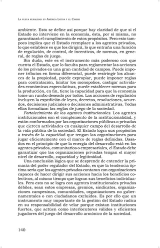 LA NUEVA RURALIDAD EN AMÉRICA LATINA Y EL CARIBE
140
ambiente. Esto se define así porque hay claridad de que si el
Estado no interviene en la economía, ésta, por sí misma, no
garantizará el cumplimiento de estos propósitos. Pero esto tam-
poco implica que el Estado reemplace a los agentes privados,
lo que establece es que los dirigirá, lo que entraña una función
de regulación, de control, de incentivos, de normas, en gene-
ral, de reglas de juego.
Sin duda, este es el instrumento más poderoso con que
cuenta el Estado, que lo faculta para reglamentar las acciones
de los privados en una gran cantidad de campos. Puede impo-
ner tributos en forma diferencial, puede restringir los alcan-
ces de la propiedad, puede expropiar, puede imponer reglas
para contratación, limitar los monopolios, castigar activida-
des económicas especulativas, puede establecer normas para
la producción, en fin, tiene la capacidad para que la economía
tome un rumbo deseado por todos. Las acciones de regulación
incluyen la expedición de leyes, decretos, resoluciones, acuer-
dos, decisiones judiciales o decisiones administrativas. Todas
ellas formalizan las reglas de juego de la sociedad.
Fortalecimiento de los agentes institucionales. Los agentes
institucionales son el complemento de la institucionalidad, y
están conformados por las organizaciones públicas o privadas
que ejercen actividades en cualquier campo del desarrollo de
la vida pública de la sociedad. El Estado logra sus propósitos
a través de la capacidad que tengan las organizaciones para
jugar eficientemente con el marco de reglas definidas. Basa-
dos en el principio de que la energía del desarrollo está en los
agentes privados, comunitarios o empresariales, el Estado debe
garantizar que las organizaciones privadas tengan el mayor
nivel de desarrollo, capacidad y legitimidad.
Una conclusión lógica que se desprende de entender la pri-
macía del poder regulador del Estado, es que la tendencia óp-
tima sería que los agentes privados contaran con organizaciones
capaces de hacer dirigir sus acciones hacia los beneficios co-
lectivos, al mismo tiempo que logran sus beneficios individua-
les. Pero esto no se logra con agentes institucionales privados
débiles, sean estos empresas, gremios, sindicatos, organiza-
ciones campesinas, comunidades, organizaciones no guber-
namentales o con ciudadanos excluidos. Es por ello que un
instrumento muy importante de la gestión del Estado radica
en su responsabilidad de velar porque existan instituciones
fuertes, que actúen como interlocutores válidos y eficientes
jugadores del juego del desarrollo armónico de la sociedad.
 