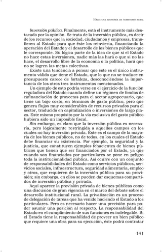 HACIA UNA ECONOMÍA DE TERRITORIO RURAL
141
Inversión pública. Finalmente, está el instrumento más des-
tacado por la opinión. Se trata de la inversión pública, es decir
de los recursos que la sociedad, ciudadanos y empresas, trans-
fieren al Estado para que éste los reinvierta, financiando la
operación del Estado y el desarrollo de los bienes públicos que
le corresponde. Su lógica parte de la idea de que si el Estado
no hace estas inversiones, nadie más las hará o que si no las
hace, el desarrollo libre de la economía o la política, hará que
no se logren las metas colectivas.
Existe una tendencia a pensar que éste es el único instru-
mento válido que tiene el Estado, que lo que no se traduce en
presupuesto carece de fortaleza, desconociéndose la impor-
tancia de los otros tres instrumentos mencionados.
Un ejemplo de esto podría verse en el ejercicio de la función
reguladora del Estado cuando define un régimen de fondos de
cofinanciación de proyectos para el sector agropecuario, que
tiene un bajo costo, en términos de gasto público, pero que
genera flujos muy considerables de recursos privados para el
sector, traducido en capitalización o inversiones de largo pla-
zo. Este mismo propósito por la vía exclusiva del gasto público
hubiera sido un imposible fiscal.
Sin embargo, es claro que la inversión pública es necesa-
ria, pero lógicamente restringida a aquellos campos en los
cuales no hay inversión privada. Éste es el campo de la mayo-
ría de los bienes públicos, no de todos, en los cuales el Estado
debe financiar su existencia. Por ejemplo, la seguridad y la
justicia, que constituyen ejemplos fehacientes de bienes pú-
blicos que tienen que ser financiados por el Estado, ya que
cuando son financiados por particulares se pone en peligro
toda la institucionalidad pública. Así ocurre con un conjunto
de responsabilidades del Estado como servicios públicos, ser-
vicios sociales, infraestructura, seguridad alimentaria, empleo
y otros, que requieren de la inversión pública para su provi-
sión; sin embargo, en ellos se pueden dar esquemas comparti-
dos de inversión pública y privada.
Aquí aparece la provisión privada de bienes públicos como
una discusión de gran vigencia en el marco del debate sobre el
desarrollo institucional rural. La privatización es un proceso
de delegación de tareas que ha venido haciendo el Estado a los
particulares. Pero es necesario hacer una precisión para po-
der asumir una posición al respecto. La responsabilidad del
Estado en el cumplimiento de sus funciones es indelegable. Si
el Estado tiene la responsabilidad de proveer un bien público
que requiere una obra para su ejecución, éste podrá contratar
 