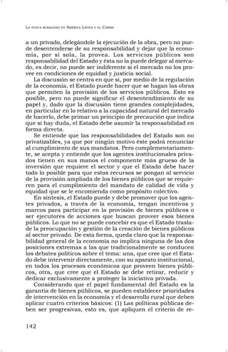 LA NUEVA RURALIDAD EN AMÉRICA LATINA Y EL CARIBE
142
a un privado, delegándole la ejecución de la obra, pero no pue-
de desentenderse de su responsabilidad y dejar que la econo-
mía, por sí sola, la provea. Los servicios públicos son
responsabilidad del Estado y ésta no la puede delegar al merca-
do, es decir, no puede ser indiferente si el mercado no los pro-
vee en condiciones de equidad y justicia social.
La discusión se centra en que si, por medio de la regulación
de la economía, el Estado puede hacer que se hagan las obras
que permiten la provisión de los servicios públicos. Esto es
posible, pero no puede significar el desentendimiento de su
papel y, dado que la discusión tiene grandes complejidades,
en particular en lo relativo a la capacidad natural del mercado
de hacerlo, debe primar un principio de precaución que indica
que si hay duda, el Estado debe asumir la responsabilidad en
forma directa.
Se entiende que las responsabilidades del Estado son no
privatizables, ya que por ningún motivo éste podrá renunciar
al cumplimiento de sus mandatos. Pero complementariamen-
te, se acepta y entiende que los agentes institucionales priva-
dos tienen en sus manos el componente más grueso de la
inversión que requiere el sector y que el Estado debe hacer
todo lo posible para que estos recursos se pongan al servicio
de la provisión ampliada de los bienes públicos que se requie-
ren para el cumplimiento del mandato de calidad de vida y
equidad que se le encomienda como propósito colectivo.
En síntesis, el Estado puede y debe promover que los agen-
tes privados, a través de la economía, tengan incentivos y
marcos para participar en la provisión de bienes públicos o
ser ejecutores de acciones que buscan proveer esos bienes
públicos. Lo que no se puede concebir es que el Estado trasla-
de la preocupación y gestión de la creación de bienes públicos
al sector privado. De esta forma, queda claro que la responsa-
bilidad general de la economía no implica ninguna de las dos
posiciones extremas a las que tradicionalmente se conducen
los debates políticos sobre el tema: una, que cree que el Esta-
do debe intervenir directamente, con su aparato institucional,
en todos los procesos económicos que proveen bienes públi-
cos, otra, que cree que el Estado se debe retirar, reducir y
dedicar exclusivamente a proteger la iniciativa privada.
Considerando que el papel fundamental del Estado es la
garantía de bienes públicos, se pueden establecer prioridades
de intervención en la economía y el desarrollo rural que deben
aplicar cuatro criterios básicos: (1) Las políticas públicas de-
ben ser progresivas, esto es, que apliquen el criterio de re-
 